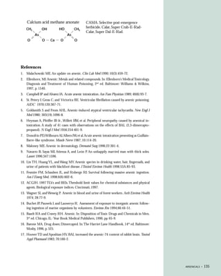 Calcium acid methane arsonate                CAMA. Selective post-emergence
    CH3        OH           HO          CH3
                                                 herbicide. Calar, Super Crab-E-Rad-
                                                 Calar, Super Dal-E-Rad.
          As                      As
     O          O     Ca      O         O




References
1. Malachowski ME. An update on arsenic. Clin Lab Med 1990; 10(3):459-72.
2. Ellenhorn, MJ. Arsenic: Metals and related compounds. In: Ellenhorn’s Medical Toxicology,
   Diagnosis and Treatment of Human Poisoning, 2nd ed. Baltimore: Williams & Wilkins,
   1997, p. 1540.
3. Campbell JP and Alvarez JA. Acute arsenic intoxication. Am Fam Physician 1989; 40(6):93-7.
4. St. Petery J, Gross C, and Victorica BE. Ventricular fibrillation caused by arsenic poisoning.
   AJDC 1970;120:367-71.
5. Goldsmith S and From AHL. Arsenic-induced atypical ventricular tachycardia. New Engl J
   Med 1980; 303(19).1096-8.
6. Heyman A, Pfeiffer JB Jr., Willett R et al. Peripheral neuropathy caused by arsenical in-
                                       W,
   toxication. A study of 41 cases with observations on the effects of BAL (2,3-dimercapto-
   propanol). N Engl J Med 1956;254:401-9.
7. Donofrio PD,Wilbourn AJ,Albers JW, et al.Acute arsenic intoxication presenting as Guillain-
   Barre-like syndrome. Muscle Nerve 1987; 10:114-20.
8. Maloney ME. Arsenic in dermatology. Dermatol Surg 1996;22:301-4.
9. Navarro B, Sayas MJ, Atienza A, and León P. An unhappily married man with thick soles.
   Lancet 1996;347:1596.
10. Lin TH, Huang YL, and Wang MY. Arsenic species in drinking water, hair, fingernails, and
    urine of patients with blackfoot disease. J Toxicol Environ Health 1998;53A:85-93.
11. Fesmire FM, Schauben JL, and Roberge RJ. Survival following massive arsenic ingestion.
    Am J Emerg Med, 1998;6(6):602-6.
12. ACGIH. 1997 TLVs and BEIs. Threshold limit values for chemical substances and physical
    agents. Biological exposure indices. Cincinnati, 1997.
13. Wagner SL and Weswig P. Arsenic in blood and urine of forest workers. Arch Environ Health
    1974; 28:77-9.
14. Buchet JP, Pauwels J, and Lauwerys R. Assessment of exposure to inorganic arsenic follow-
    ing ingestion of marine organisms by volunteers. Environ Res 1994;66:44-51.
15. Baselt RA and Cravey RH. Arsenic. In: Disposition of Toxic Drugs and Chemicals in Men,
    3rd ed. Chicago, IL: Year Book Medical Publishers, 1990, pp. 65-9.
16. Barone MA. Drug doses; Dimercaprol. In: The Harriet Lane Handbook, 14th ed. Baltimore:
    Mosby, 1996, p. 525.
17. Hoover TD and Aposhian HV. BAL increased the arsenic-74 content of rabbit brain. Toxicol
    Appl Pharmacol 1983; 70:160-2.




                                                                                                    ARSENICALS •   135
 