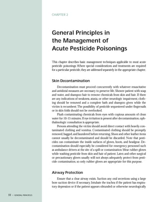 CHAPTER 2




                            General Principles in
                            the Management of
                            Acute Pesticide Poisonings

                            This chapter describes basic management techniques applicable to most acute
                            pesticide poisonings. Where special considerations and treatments are required
                            for a particular pesticide, they are addressed separately in the appropriate chapter.


                            Skin Decontamination
                                 Decontamination must proceed concurrently with whatever resuscitative
                            and antidotal measures are necessary to preserve life. Shower patient with soap
                            and water, and shampoo hair to remove chemicals from skin and hair. If there
                            are any indications of weakness, ataxia, or other neurologic impairment, cloth-
                            ing should be removed and a complete bath and shampoo given while the
                            victim is recumbent. The possibility of pesticide sequestered under fingernails
                            or in skin folds should not be overlooked.
                                 Flush contaminating chemicals from eyes with copious amounts of clean
                            water for 10-15 minutes. If eye irritation is present after decontamination, oph-
                            thalmologic consultation is appropriate.
                                 Persons attending the victim should avoid direct contact with heavily con-
                            taminated clothing and vomitus. Contaminated clothing should be promptly
                            removed, bagged, and laundered before returning. Shoes and other leather items
                            cannot usually be decontaminated and should be discarded. Note that pesti-
                            cides can contaminate the inside surfaces of gloves, boots, and headgear. De-
                            contamination should especially be considered for emergency personnel such
                            as ambulance drivers at the site of a spill or contamination.Wear rubber gloves
                            while washing pesticide from skin and hair of patient. Latex and other surgical
                            or precautionary gloves usually will not always adequately protect from pesti-
                            cide contamination, so only rubber gloves are appropriate for this purpose.


                            Airway Protection
                                Ensure that a clear airway exists. Suction any oral secretions using a large
                            bore suction device if necessary. Intubate the trachea if the patient has respira-
                            tory depression or if the patient appears obtunded or otherwise neurologically

10   • GENERAL PRINCIPLES
 