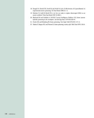 18. Kreppel H, Reichl FX, Forth W, and Fichtl B. Lack of effectiveness of d-penicillamine in
                         experimental arsenic poisoning. Vet Hum Toxicol 1989;31:1-5.
                     19. Mückter H, Liebl B, Beichl FX, et al. Are we ready to replace dimercaprol (BAL) as an
                         arsenic antidote? Hum Exp Toxicol 1997;16:460-5.
                     20. Blackwell M and Robbins A. NIOSH Current Intelligence Bulletin #32, Arsine (arsenic
                         hydride) poisoning in the workplace. Am Ind Hyg Assoc J 1979;40:A56-61.
                     21. Fowler BA and Weissberg JB. Arsine poisoning. New Engl J Med 1974;291:1171-4.
                     22. Rathus E, Stingon RG, and Putman JL. Arsine poisoning, country style. Med J Aust 1979;1:163-6.




136   • ARSENICALS
 