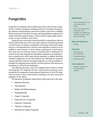 CHAPTER 15




                                                                                     HIGHLIGHTS
Fungicides
                                                                                     • Numerous fungicides in use
                                                                                       with varying levels of
                                                                                       toxicity
Fungicides are extensively used in industry, agriculture, and the home and gar-
den for a number of purposes, including: protection of seed grain during stor-       • Other than organomercury
                                                                                       compounds, most
age, shipment, and germination; protection of mature crops, berries, seedlings,
                                                                                       fungicides are unlikely to be
flowers, and grasses in the field, in storage, and during shipment; suppression of     absorbed enough to cause
mildews that attack painted surfaces; control of slime in paper pulps; and pro-        systemic poisonings
tection of carpet and fabrics in the home.
     Fungicides vary enormously in their potential for causing adverse effects in
                                                                                     Signs and Symptoms:
humans. Historically, some of the most tragic epidemics of pesticide poisoning
                                                                                     • Variable
occurred because of mistaken consumption of seed grain treated with organic
mercury or hexachlorobenzene. However, most fungicides currently in use are
unlikely to cause frequent or severe systemic poisonings for several reasons.        Treatment:
First, many have low inherent toxicity in mammals and are inefficiently ab-          • Dermal and eye
sorbed. Second, many fungicides are formulated as suspensions of wettable pow-         decontamination
ders or granules, from which rapid, efficient absorption is unlikely. And third,     • GI decontamination
methods of application are such that relatively few individuals are intensively      • Intravenous fluids
exposed. Apart from systemic poisonings, fungicides as a class are probably re-
sponsible for a disproportionate number of irritant injuries to skin and mucous      Contraindicated:
membranes, as well as dermal sensitization.
                                                                                     • Atropine. Fungicides are
     The following discussion covers the recognized adverse effects of widely          not cholinesterase
used fungicides. For fungicides that have caused systemic poisoning, recom-            inhibitors
mendations for management of poisonings and injuries are set forth. For fungi-
cides not known to have caused systemic poisonings in the past, only general
guidelines can be offered.
     The discussion of fungicide-related adverse effects proceeds in this order:
    •   Substituted Benzenes
    •   Thiocarbamates
    •   Ethylene Bis Dithiocarbamates
    •   Thiophthalimides
    •   Copper Compounds
    •   Organomercury Compounds
    •   Organotin Compounds
    •   Cadmium Compounds
    •   Miscellaneous Organic Fungicides
                                                                                                FUNGICIDES •   137
 
