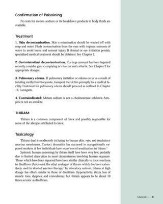 Confirmation of Poisoining
     No tests for metam-sodium or its breakdown products in body fluids are
available.


Treatment
1. Skin decontamination. Skin contamination should be washed off with
soap and water. Flush contamination from the eyes with copious amounts of
water to avoid burns and corneal injury. If dermal or eye irritation persists,
specialized medical treatment should be obtained. See Chapter 2.

2. Gastrointestinal decontamination. If a large amount has been ingested
recently, consider gastric emptying or charcoal and cathartic. See Chapter 2 for
appropriate dosages.

3. Pulmonary edema. If pulmonary irritation or edema occur as a result of
inhaling methyl isothiocyanate, transport the victim promptly to a medical fa-
cility. Treatment for pulmonary edema should proceed as outlined in Chapter
16, Fumigants.

4. Contraindicated: Metam-sodium is not a cholinesterase inhibitor. Atro-
pine is not an antidote.


THIRAM
   Thiram is a common component of latex and possibly responsible for
some of the allergies attributed to latex.


Toxicology
     Thiram dust is moderately irritating to human skin, eyes, and respiratory
mucous membranes. Contact dermatitis has occurred in occupationally ex-
posed workers. A few individuals have experienced sensitization to thiram.3
     Systemic human poisonings by thiram itself have been very few, probably
due to limited absorption in most circumstances involving human exposure.
Those which have been reported have been similar clinically to toxic reactions
to disulfiram (Antabuse), the ethyl analogue of thiram which has been exten-
sively used in alcohol aversion therapy.3 In laboratory animals, thiram at high
dosage has effects similar to those of disulfiram (hyperactivity, ataxia, loss of
muscle tone, dyspnea, and convulsions), but thiram appears to be about 10
times as toxic as disulfiram.




                                                                                    FUNGICIDES •   141
 