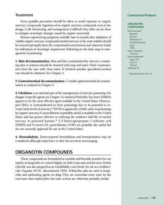 Treatment                                                                            Commercial Products

     Every possible precaution should be taken to avoid exposure to organic
                                                                                     ORGANOTIN
mercury compounds. Ingestion of an organic mercury compound, even at low             COMPOUNDS
dosage, is life threatening, and management is difficult.Very little can be done     fentin acetate*
to mitigate neurologic damage caused by organic mercurials.                             Batasan
     Persons experiencing symptoms (metallic taste in mouth) after inhalation of        Brestan
                                                                                        Phenostat-A
volatile organic mercury compounds (methyl mercury is the most volatile) should         Phentinoacetate
be removed promptly from the contaminated environment and observed closely              Suzu
                                                                                        TPTA
for indications of neurologic impairment. Following are the basic steps in man-      fentin chloride*
agement of poisoning:                                                                   Tinmate
                                                                                     fentin hydroxide
                                                                                        Super Tin
1. Skin decontamination. Skin and hair contaminated by mercury-contain-                 Suzu-H
ing dust or solution should be cleansed with soap and water. Flush contamina-           Tubotin
                                                                                     triphenyl tin
tion from the eyes with clean water. If irritation persists, specialized medical
care should be obtained. See Chapter 2.                                              * Discontinued in the U.S.


2. Gastrointestinal decontamination. Consider gastrointestinal decontami-
nation as outlined in Chapter 2.

3. Chelation is an essential part of the management of mercury poisoning. For
dosages of specific agents, see Chapter 14, Arsenical Pesticides. Succimer (DMSA)
appears to be the most effective agent available in the United States. Dimerca-
prol (BAL) is contraindicated in these poisonings due to its potential to in-
crease brain levels of mercury.20 EDTA is apparently of little value in poisonings
by organic mercury. D-penicillamine is probably useful, is available in the United
States, and has proven effective in reducing the residence half-life of methyl
mercury in poisoned humans.20 2,3-dimercaptopropane-1-sulfonate acid
(DMPS) and N-acetyl-D,L-penicillamine (NAP) are probably also useful but
are not currently approved for use in the United States.

4. Hemodialysis. Extracorporeal hemodialysis and hemoperfusion may be
considered, although experience to date has not been encouraging.


ORGANOTIN COMPOUNDS
     These compounds are formulated as wettable and flowable powders for use
mainly as fungicides to control blights on field crops and orchard trees. Fentin
chloride was also prepared as an emulsifiable concentrate for use as a mollusci-
cide (Aquatin 20 EC, discontinued 1995). Tributyltin salts are used as fungi-
cides and antifouling agents on ships. They are somewhat more toxic by the
oral route than triphenyltin, but toxic actions are otherwise probably similar.




                                                                                               FUNGICIDES •   149
 