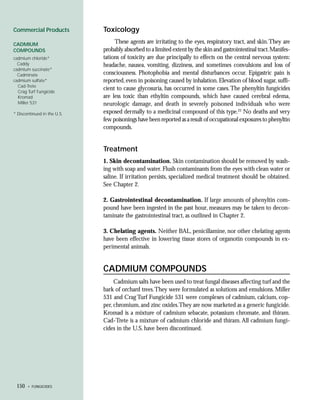 Commercial Products          Toxicology
CADMIUM                           These agents are irritating to the eyes, respiratory tract, and skin. They are
COMPOUNDS                    probably absorbed to a limited extent by the skin and gastrointestinal tract. Manifes-
cadmium chloride*            tations of toxicity are due principally to effects on the central nervous system:
  Caddy                      headache, nausea, vomiting, dizziness, and sometimes convulsions and loss of
cadmium succinate*
  Cadminate                  consciousness. Photophobia and mental disturbances occur. Epigastric pain is
cadmium sulfate*             reported, even in poisoning caused by inhalation. Elevation of blood sugar, suffi-
  Cad-Trete
  Crag Turf Fungicide
                             cient to cause glycosuria, has occurred in some cases. The phenyltin fungicides
  Kromad                     are less toxic than ethyltin compounds, which have caused cerebral edema,
  Miller 531                 neurologic damage, and death in severely poisoned individuals who were
* Discontinued in the U.S.   exposed dermally to a medicinal compound of this type.23 No deaths and very
                             few poisonings have been reported as a result of occupational exposures to phenyltin
                             compounds.


                             Treatment
                             1. Skin decontamination. Skin contamination should be removed by wash-
                             ing with soap and water. Flush contaminants from the eyes with clean water or
                             saline. If irritation persists, specialized medical treatment should be obtained.
                             See Chapter 2.

                             2. Gastrointestinal decontamination. If large amounts of phenyltin com-
                             pound have been ingested in the past hour, measures may be taken to decon-
                             taminate the gastrointestinal tract, as outlined in Chapter 2.

                             3. Chelating agents. Neither BAL, penicillamine, nor other chelating agents
                             have been effective in lowering tissue stores of organotin compounds in ex-
                             perimental animals.


                             CADMIUM COMPOUNDS
                                  Cadmium salts have been used to treat fungal diseases affecting turf and the
                             bark of orchard trees. They were formulated as solutions and emulsions. Miller
                             531 and Crag Turf Fungicide 531 were complexes of cadmium, calcium, cop-
                             per, chromium, and zinc oxides.They are now marketed as a generic fungicide.
                             Kromad is a mixture of cadmium sebacate, potassium chromate, and thiram.
                             Cad-Trete is a mixture of cadmium chloride and thiram. All cadmium fungi-
                             cides in the U.S. have been discontinued.




 150   • FUNGICIDES
 