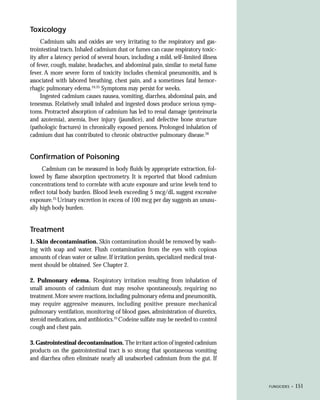 Toxicology
     Cadmium salts and oxides are very irritating to the respiratory and gas-
trointestinal tracts. Inhaled cadmium dust or fumes can cause respiratory toxic-
ity after a latency period of several hours, including a mild, self-limited illness
of fever, cough, malaise, headaches, and abdominal pain, similar to metal fume
fever. A more severe form of toxicity includes chemical pneumonitis, and is
associated with labored breathing, chest pain, and a sometimes fatal hemor-
rhagic pulmonary edema.24,25 Symptoms may persist for weeks.
     Ingested cadmium causes nausea, vomiting, diarrhea, abdominal pain, and
tenesmus. Relatively small inhaled and ingested doses produce serious symp-
toms. Protracted absorption of cadmium has led to renal damage (proteinuria
and azotemia), anemia, liver injury (jaundice), and defective bone structure
(pathologic fractures) in chronically exposed persons. Prolonged inhalation of
cadmium dust has contributed to chronic obstructive pulmonary disease.26


Confirmation of Poisoning
      Cadmium can be measured in body fluids by appropriate extraction, fol-
lowed by flame absorption spectrometry. It is reported that blood cadmium
concentrations tend to correlate with acute exposure and urine levels tend to
reflect total body burden. Blood levels exceeding 5 mcg/dL suggest excessive
exposure.25 Urinary excretion in excess of 100 mcg per day suggests an unusu-
ally high body burden.


Treatment
1. Skin decontamination. Skin contamination should be removed by wash-
ing with soap and water. Flush contamination from the eyes with copious
amounts of clean water or saline. If irritation persists, specialized medical treat-
ment should be obtained. See Chapter 2.

2. Pulmonary edema. Respiratory irritation resulting from inhalation of
small amounts of cadmium dust may resolve spontaneously, requiring no
treatment. More severe reactions, including pulmonary edema and pneumonitis,
may require aggressive measures, including positive pressure mechanical
pulmonary ventilation, monitoring of blood gases, administration of diuretics,
steroid medications, and antibiotics.25 Codeine sulfate may be needed to control
cough and chest pain.

3. Gastrointestinal decontamination. The irritant action of ingested cadmium
products on the gastrointestinal tract is so strong that spontaneous vomiting
and diarrhea often eliminate nearly all unabsorbed cadmium from the gut. If



                                                                                       FUNGICIDES •   151
 