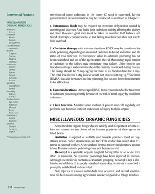 Commercial Products          retention of some cadmium in the lower GI tract is suspected, further
                             gastrointestinal decontamination may be considered, as outlined in Chapter 2.
MISCELLANEOUS
ORGANIC FUNGICIDES           4. Intravenous fluids may be required to overcome dehydration caused by
anilazine*                   vomiting and diarrhea. Also, fluids limit cadmium toxicity affecting the kidneys
   Dyrene
benomyl
                             and liver. However, great care must be taken to monitor fluid balance and
   Benex                     blood electrolyte concentrations, so that failing renal function does not lead to
   Benlate                   fluid overload.
   Tersan 1991
cycloheximide*
   naramycin                 5. Chelation therapy with calcium disodium EDTA may be considered for
dodine
   Carpene
                             acute poisoning, depending on measured cadmium in blood and urine, and the
   Curitan                   status of renal function. Its therapeutic value in cadmium poisoning has not
   Melprex                   been established, and use of the agent carries the risk that unduly rapid transfer
   Venturol
etridiazole                  of cadmium to the kidney may precipitate renal failure. Urine protein and
   Aaterra                   blood urea nitrogen and creatinine should be carefully monitored during therapy.
   Ethazol
   Koban
                             The dosage should be 75 mg/kg/day in three to six divided doses for 5 days.
   Pansoil                   The total dose for the 5-day course should not exceed 500 mg/kg.27 Succimer
   Terrazole                 (DMSA) has also been used in this poisoning, but has not been demonstrated
   Truban
iprodione                    to be efficacious.
   Glycophene
   Rovral
metalaxyl
                             6. Contraindications: Dimercaprol (BAL) is not recommended for treatment
   Ridomil                   of cadmium poisoning, chiefly because of the risk of renal injury by mobilized
   Subdue                    cadmium.
thiabendazole
   Apl-Luster
   Arbotect                  7. Liver function. Monitor urine content of protein and cells regularly, and
   Mertect
   Tecto
                             perform liver function tests for indications of injury to these organs.
   Thibenzole
triadimefon
   Amiral
   Bayleton                  MISCELLANEOUS ORGANIC FUNGICIDES
triforine
   Denarin                        Some modern organic fungicides are widely used. Reports of adverse ef-
   Funginex                  fects on humans are few. Some of the known properties of these agents are
   Saprol
                             listed below.
* Discontinued in the U.S.        Anilazine is supplied as wettable and flowable powders. Used on veg-
                             etables, cereals, coffee, ornamentals, and turf. This product has caused skin irri-
                             tation in exposed workers. Acute oral and dermal toxicity in laboratory animals
                             is low. Human systemic poisonings have not been reported.
                                  Benomyl is a synthetic organic fungistat having little or no acute toxic
                             effect in mammals. No systemic poisonings have been reported in humans.
                             Although the molecule contains a carbamate grouping, benomyl is not a cho-
                             linesterase inhibitor. It is poorly absorbed across skin; whatever is absorbed is
                             promptly metabolized and excreted.
                                  Skin injuries to exposed individuals have occurred, and dermal sensitiza-
                             tion has been found among agricultural workers exposed to foliage residues.



 152   • FUNGICIDES
 