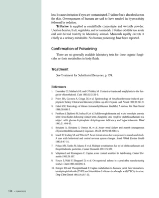 low. It causes irritation if eyes are contaminated.Triadimefon is absorbed across
                     the skin. Overexposures of humans are said to have resulted in hyperactivity
                     followed by sedation.
                          Triforine is supplied as emulsifiable concentrate and wettable powder.
                     Used on berries, fruit, vegetables, and ornamentals, triforine exhibits low acute
                     oral and dermal toxicity in laboratory animals. Mammals rapidly excrete it
                     chiefly as a urinary metabolite. No human poisonings have been reported.


                     Confirmation of Poisoining
                         There are no generally available laboratory tests for these organic fungi-
                     cides or their metabolites in body fluids.


                     Treatment
                          See Treatment for Substituted Benzenes, p. 139.


                     References
                     1. Dannaker CJ, Maibach HI, and O’Malley M. Contact urticaria and anaphylaxis to the fun-
                        gicide chlorothalonil. Cutis 1993;52:3120-5.
                     2. Peters HA, Gocmen A, Cripps DJ, et al. Epidemiology of hexachlorobenzene-induced por-
                        phyria in Turkey: Clinical and laboratory follow-up after 25 years. Arch Neurol 1992;39:744-9.
                     3. Dalvi RR. Toxicology of thiram (tetramethylthiuram disulfide): A review. Vet Hum Toxicol
                        1988;30:480-2.
                     4. Pinkhans J, Djaldetti M, Joshua H, et al. Sulfahemoglobinemia and acute hemolytic anemia
                        with Heinz bodies following contact with a fungicide-zinc ethylene bisdithiocarbamate in a
                        subject with glucose-6-phosphate dehydrogenase deficiency and hypocatalasemia. Blood
                        1963;21:484-93.
                     5. Koizumi A, Shiojima S, Omiya M, et al. Acute renal failure and maneb (manganouis
                        ethylenebis[dithiocarbamate]) exposure. JAMA 1979;242:2583-5.
                     6. Israeli R, Sculsky M, and Tiberin P. Acute intoxication due to exposure to maneb and zineb:
                        A case with behavioral and central nervous system changes. Scand J Work Environ Health
                        1983;9:47-51.
                     7. Peluso AM, Tardio M, Adamo F, et al. Multiple sensitization due to bis-dithiocarbamate and
                        thiophthalimide pesticides. Contact Dermatitis 1991;25:327.
                     8. Vilaplana J and Romaguera C. Captan, a rare contact sensitizer in hairdressing. Contact Der-
                        matitis 1993;29:107.
                     9. Royce S, Wald P, Sheppard D, et al. Occupational asthma in a pesticides manufacturing
                        worker. Chest 1993;103:295-6.
                     10. Krieger RI and Thongsinthusak T. Captan metabolism in humans yields two biomarkers,
                         tetrahydrophthalimide (THPI) and thiazolidine-2-thione-4-carboxylic acid (TTCA) in urine.
                         Drug Chem Toxicol 1993;16:207-25.




154   • FUNGICIDES
 