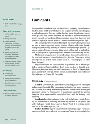 CHAPTER 16




HIGHLIGHTS
                                  Fumigants
• Easily absorbed in lung, gut,
  skin
                                  Fumigants have remarkable capacities for diffusion, a property essential to their
Signs and Symptoms:               function. Some readily penetrate rubber and neoprene personal protective gear,
• Highly variable based on        as well as human skin. They are rapidly absorbed across the pulmonary mem-
  agent                           brane, gut, and skin. Special adsorbents are required in respirator canisters to
• Many are irritants              protect exposed workers from airborne fumigant gases. Even these may not
• Carbon disulfide,
                                  provide complete protection when air concentrations of fumigants are high.
  chloroform, hydrogen                 The packaging and formulation of fumigants are complex. Fumigants which
  cyanide, and naphthalene        are gases at room temperature (methyl bromide, ethylene oxide, sulfur dioxide,
  may have serious CNS            hydrogen cyanide, sulfuryl fluoride) are provided in compressed gas cylinders. Liq-
  effects                         uids are marketed in cans or drums. Solids which sublime, such as naphthalene,
• Methyl bromide and              must be packaged so as to prevent significant contact with air before they are used.
  aluminum phosphide                   Mixtures of fumigants have several advantages. Carbon tetrachloride re-
  (phosphine gas) cause
                                  duces the explosiveness of carbon disulfide and acrylonitrile. Chloropicrin, having
  pulmonary edema
                                  a strong odor and irritant effect, is often added as a “warning agent” to other
• Hydrogen cyanide causes
                                  liquid fumigants.
  severe hypoxia without
  cyanosis in early stages             Liquid halocarbons and carbon disulfide evaporate into the air while naph-
                                  thalene sublimes. Paraformaldehyde slowly depolymerizes to formaldehyde.
                                  Aluminum phosphide slowly reacts with water vapor in the air to liberate phos-
Treatment:
                                  phine, an extremely toxic gas. Metam sodium, also a fumigant, is covered under
• Skin and eye
                                  thiocarbamates in Chapter 15, Fungicides.
  decontamination
• Oxygen and diuresis for
  pulmonary edema
                                  Toxicology (in alphabetical order)
• Specific measures needed
  for various agents                   Acrolein (acrylaldehyde) is an extremely irritating gas used as a fumigant
                                  and an aquatic herbicide. The vapor causes lacrimation and upper respiratory
Contraindicated:
                                  tract irritation, which may lead to laryngeal edema, bronchospasm, and delayed
                                  pulmonary edema. The consequences of ingestion are essentially the same as
• Ipecac should not be used
  in cyanide poisoning
                                  those that follow ingestion of formaldehyde. Contact with the skin may cause
                                  blistering.
                                       Acrylonitrile is biotransformed in the body to hydrogen cyanide. Toxic-
                                  ity and mechanisms of poisoning are essentially the same as for cyanide (see
                                  under hydrogen cyanide below), except that acrylonitrile is irritating to the
                                  eyes and to the upper respiratory tract.
                                       Carbon disulfide vapor is only moderately irritating to upper respiratory
                                  membranes, but it has an offensive “rotten cabbage” odor. Acute toxicity is due



   156   • FUMIGANTS
 