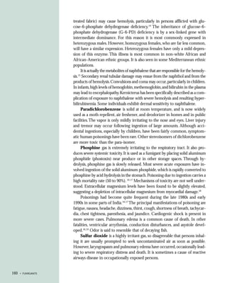 treated fabric) may cause hemolysis, particularly in persons afflicted with glu-
                    cose-6-phosphate dehydrogenase deficiency.14 The inheritance of glucose-6-
                    phosphate dehydrogenase (G-6-PD) deficiency is by a sex-linked gene with
                    intermediate dominance. For this reason it is most commonly expressed in
                    heterozygous males. However, homozygous females, who are far less common,
                    will have a similar expression. Heterozygous females have only a mild depres-
                    sion of this enzyme. This illness is most common in non-white African and
                    African-American ethnic groups. It is also seen in some Mediterranean ethnic
                    populations.
                          It is actually the metabolites of naphthalene that are responsible for the hemoly-
                        15
                    sis. Secondary renal tubular damage may ensue from the naphthol and from the
                    products of hemolysis. Convulsions and coma may occur, particularly in children.
                    In infants, high levels of hemoglobin, methemoglobin, and bilirubin in the plasma
                    may lead to encephalopathy. Kernicterus has been specifically described as a com-
                    plication of exposure to naphthalene with severe hemolysis and resulting hyper-
                    bilirubinemia. Some individuals exhibit dermal sensitivity to naphthalene.
                          Paradichlorobenzene is solid at room temperature, and is now widely
                    used as a moth repellent, air freshener, and deodorizer in homes and in public
                    facilities. The vapor is only mildly irritating to the nose and eyes. Liver injury
                    and tremor may occur following ingestion of large amounts. Although acci-
                    dental ingestions, especially by children, have been fairly common, symptom-
                    atic human poisonings have been rare. Other stereoisomers of dichlorobenzene
                    are more toxic than the para-isomer.
                          Phosphine gas is extremely irritating to the respiratory tract. It also pro-
                    duces severe systemic toxicity. It is used as a fumigant by placing solid aluminum
                    phosphide (phostoxin) near produce or in other storage spaces. Through hy-
                    drolysis, phosphine gas is slowly released. Most severe acute exposures have in-
                    volved ingestion of the solid aluminum phosphide, which is rapidly converted to
                    phosphine by acid hydrolysis in the stomach. Poisoning due to ingestion carries a
                    high mortality rate (50 to 90%). 16,17 Mechanisms of toxicity are not well under-
                    stood. Extracellular magnesium levels have been found to be slightly elevated,
                    suggesting a depletion of intracellular magnesium from myocardial damage.18
                          Poisonings had become quite frequent during the late 1980s and early
                    1990s in some parts of India.16,17 The principal manifestations of poisoning are
                    fatigue, nausea, headache, dizziness, thirst, cough, shortness of breath, tachycar-
                    dia, chest tightness, paresthesia, and jaundice. Cardiogenic shock is present in
                    more severe cases. Pulmonary edema is a common cause of death. In other
                    fatalities, ventricular arrythmias, conduction disturbances, and asystole devel-
                    oped.16,19 Odor is said to resemble that of decaying fish.
                          Sulfur dioxide is a highly irritant gas, so disagreeable that persons inhal-
                    ing it are usually prompted to seek uncontaminated air as soon as possible.
                    However, laryngospasm and pulmonary edema have occurred, occasionally lead-
                    ing to severe respiratory distress and death. It is sometimes a cause of reactive
                    airways disease in occupationally exposed persons.


160   • FUMIGANTS
 