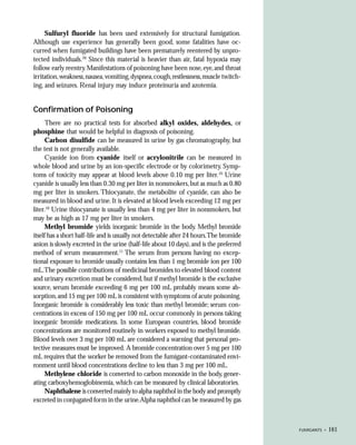 Sulfuryl fluoride has been used extensively for structural fumigation.
Although use experience has generally been good, some fatalities have oc-
curred when fumigated buildings have been prematurely reentered by unpro-
tected individuals.20 Since this material is heavier than air, fatal hypoxia may
follow early reentry. Manifestations of poisoning have been nose, eye, and throat
irritation, weakness, nausea, vomiting, dyspnea, cough, restlessness, muscle twitch-
ing, and seizures. Renal injury may induce proteinuria and azotemia.


Confirmation of Poisoning
      There are no practical tests for absorbed alkyl oxides, aldehydes, or
phosphine that would be helpful in diagnosis of poisoning.
      Carbon disulfide can be measured in urine by gas chromatography, but
the test is not generally available.
      Cyanide ion from cyanide itself or acrylonitrile can be measured in
whole blood and urine by an ion-specific electrode or by colorimetry. Symp-
toms of toxicity may appear at blood levels above 0.10 mg per liter.10 Urine
cyanide is usually less than 0.30 mg per liter in nonsmokers, but as much as 0.80
mg per liter in smokers. Thiocyanate, the metabolite of cyanide, can also be
measured in blood and urine. It is elevated at blood levels exceeding 12 mg per
liter.10 Urine thiocyanate is usually less than 4 mg per liter in nonsmokers, but
may be as high as 17 mg per liter in smokers.
      Methyl bromide yields inorganic bromide in the body. Methyl bromide
itself has a short half-life and is usually not detectable after 24 hours.The bromide
anion is slowly excreted in the urine (half-life about 10 days), and is the preferred
method of serum measurement.11 The serum from persons having no excep-
tional exposure to bromide usually contains less than 1 mg bromide ion per 100
mL.The possible contributions of medicinal bromides to elevated blood content
and urinary excretion must be considered, but if methyl bromide is the exclusive
source, serum bromide exceeding 6 mg per 100 mL probably means some ab-
sorption, and 15 mg per 100 mL is consistent with symptoms of acute poisoning.
Inorganic bromide is considerably less toxic than methyl bromide; serum con-
centrations in excess of 150 mg per 100 mL occur commonly in persons taking
inorganic bromide medications. In some European countries, blood bromide
concentrations are monitored routinely in workers exposed to methyl bromide.
Blood levels over 3 mg per 100 mL are considered a warning that personal pro-
tective measures must be improved. A bromide concentration over 5 mg per 100
mL requires that the worker be removed from the fumigant-contaminated envi-
ronment until blood concentrations decline to less than 3 mg per 100 mL.
      Methylene chloride is converted to carbon monoxide in the body, gener-
ating carboxyhemoglobinemia, which can be measured by clinical laboratories.
      Naphthalene is converted mainly to alpha naphthol in the body and promptly
excreted in conjugated form in the urine.Alpha naphthol can be measured by gas



                                                                                        FUMIGANTS •   161
 