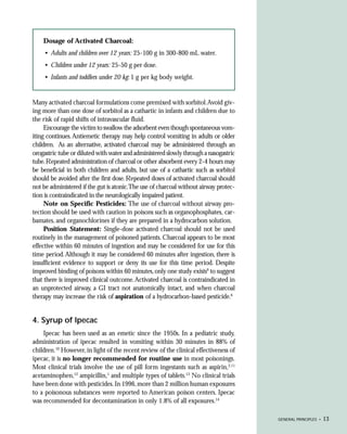 Dosage of Activated Charcoal:
     • Adults and children over 12 years: 25-100 g in 300-800 mL water.
     • Children under 12 years: 25-50 g per dose.
     • Infants and toddlers under 20 kg: 1 g per kg body weight.


Many activated charcoal formulations come premixed with sorbitol. Avoid giv-
ing more than one dose of sorbitol as a cathartic in infants and children due to
the risk of rapid shifts of intravascular fluid.
     Encourage the victim to swallow the adsorbent even though spontaneous vom-
iting continues. Antiemetic therapy may help control vomiting in adults or older
children. As an alternative, activated charcoal may be administered through an
orogastric tube or diluted with water and administered slowly through a nasogastric
tube. Repeated administration of charcoal or other absorbent every 2-4 hours may
be beneficial in both children and adults, but use of a cathartic such as sorbitol
should be avoided after the first dose. Repeated doses of activated charcoal should
not be administered if the gut is atonic.The use of charcoal without airway protec-
tion is contraindicated in the neurologically impaired patient.
     Note on Specific Pesticides: The use of charcoal without airway pro-
tection should be used with caution in poisons such as organophosphates, car-
bamates, and organochlorines if they are prepared in a hydrocarbon solution.
     Position Statement: Single-dose activated charcoal should not be used
routinely in the management of poisoned patients. Charcoal appears to be most
effective within 60 minutes of ingestion and may be considered for use for this
time period. Although it may be considered 60 minutes after ingestion, there is
insufficient evidence to support or deny its use for this time period. Despite
improved binding of poisons within 60 minutes, only one study exists9 to suggest
that there is improved clinical outcome. Activated charcoal is contraindicated in
an unprotected airway, a GI tract not anatomically intact, and when charcoal
therapy may increase the risk of aspiration of a hydrocarbon-based pesticide.6


4. Syrup of Ipecac
    Ipecac has been used as an emetic since the 1950s. In a pediatric study,
administration of ipecac resulted in vomiting within 30 minutes in 88% of
children.10 However, in light of the recent review of the clinical effectiveness of
ipecac, it is no longer recommended for routine use in most poisonings.
Most clinical trials involve the use of pill form ingestants such as aspirin,2,11
acetaminophen,12 ampicillin,1 and multiple types of tablets.13 No clinical trials
have been done with pesticides. In 1996, more than 2 million human exposures
to a poisonous substances were reported to American poison centers. Ipecac
was recommended for decontamination in only 1.8% of all exposures.14

                                                                                      GENERAL PRINCIPLES •   13
 