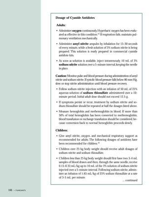 Dosage of Cyanide Antidotes

                    Adults:
                    • Administer oxygen continuously. Hyperbaric oxygen has been evalu-
                      ated as effective in this condition.25 If respiration fails, maintain pul-
                      monary ventilation mechanically.
                    • Administer amyl nitrite ampules by inhalation for 15-30 seconds
                      of every minute, while a fresh solution of 3% sodium nitrite is being
                      prepared. This solution is ready prepared in commercial cyanide
                      antidote kits.
                    • As soon as solution is available, inject intravenously 10 mL of 3%
                      sodium nitrite solution over a 5-minute interval, keeping the needle
                      in place.

                    Caution: Monitor pulse and blood pressure during administration of amyl
                    nitrite and sodium nitrite. If systolic blood pressure falls below 80 mm Hg,
                    slow or stop nitrite administration until blood pressure recovers.
                    • Follow sodium nitrite injection with an infusion of 50 mL of 25%
                      aqueous solution of sodium thiosulfate administered over a 10-
                      minute period. Initial adult dose should not exceed 12.5 g.
                    • If symptoms persist or recur, treatment by sodium nitrite and so-
                      dium thiosulfate should be repeated at half the dosages listed above.
                    • Measure hemoglobin and methemoglobin in blood. If more than
                      50% of total hemoglobin has been converted to methemoglobin,
                      blood transfusion or exchange transfusion should be considered, be-
                      cause conversion back to normal hemoglobin proceeds slowly.

                    Children:
                    • Give amyl nitrite, oxygen, and mechanical respiratory support as
                      recommended for adults. The following dosages of antidotes have
                      been recommended for children.26
                    • Children over 25 kg body weight should receive adult dosages of
                      sodium nitrite and sodium thiosulfate.
                    • Children less than 25 kg body weight should first have two 3-4 mL
                      samples of blood drawn and then, through the same needle, receive
                      0.15-0.33 mL/kg up to 10 mL of the 3% solution of sodium nitrite
                      injected over a 5-minute interval. Following sodium nitrite, admin-
                      ister an infusion of 1.65 mL/kg of 25% sodium thiosulfate at a rate
                      of 3-5 mL per minute.
                                                                            ... continued


166   • FUMIGANTS
 