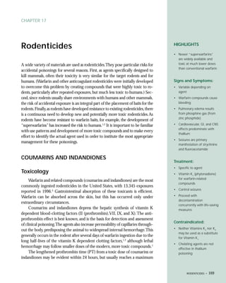 CHAPTER 17




Rodenticides                                                                             HIGHLIGHTS

                                                                                         • Newer “superwarfarins”
                                                                                           are widely available and
A wide variety of materials are used as rodenticides.They pose particular risks for        toxic at much lower doses
                                                                                           than conventional warfarin
accidental poisonings for several reasons. First, as agents specifically designed to
kill mammals, often their toxicity is very similar for the target rodents and for
humans. (Warfarin and other anticoagulant rodenticides were initially developed          Signs and Symptoms:
to overcome this problem by creating compounds that were highly toxic to ro-             • Variable depending on
dents, particularly after repeated exposures, but much less toxic to humans.) Sec-         agent
ond, since rodents usually share environments with humans and other mammals,             • Warfarin compounds cause
the risk of accidental exposure is an integral part of the placement of baits for the      bleeding
rodents. Finally, as rodents have developed resistance to existing rodenticides, there   • Pulmonary edema results
is a continuous need to develop new and potentially more toxic rodenticides. As            from phosphine gas (from
                                                                                           zinc phosphide)
rodents have become resistant to warfarin baits, for example, the development of
“superwarfarins” has increased the risk to humans.1,2 It is important to be familiar     • Cardiovascular, GI, and CNS
                                                                                           effects predominate with
with use patterns and development of more toxic compounds and to make every
                                                                                           thallium
effort to identify the actual agent used in order to institute the most appropriate
                                                                                         • Seizures are primary
management for these poisonings.
                                                                                           manifestation of strychnine
                                                                                           and fluoroacetamide

COUMARINS AND INDANDIONES
                                                                                         Treatment:
                                                                                         • Specific to agent
Toxicology                                                                               • Vitamin K1 (phytonadione)
                                                                                           for warfarin-related
     Warfarin and related compounds (coumarins and indandiones) are the most
                                                                                           compounds
commonly ingested rodenticides in the United States, with 13,345 exposures
                                                                                         • Control seizures
reported in 1996.3 Gastrointestinal absorption of these toxicants is efficient.
Warfarin can be absorbed across the skin, but this has occurred only under               • Proceed with
                                                                                           decontamination
extraordinary circumstances.
                                                                                           concurrently with life-saving
     Coumarins and indandiones depress the hepatic synthesis of vitamin K                  measures
dependent blood-clotting factors (II (prothrombin),VII, IX, and X). The anti-
prothrombin effect is best known, and is the basis for detection and assessment
                                                                                         Contraindicated:
of clinical poisoning.The agents also increase permeability of capillaries through-
                                                                                         • Neither Vitamins K3 nor K4
out the body, predisposing the animal to widespread internal hemorrhage.This
                                                                                           may be used as a substitute
generally occurs in the rodent after several days of warfarin ingestion due to the
                                                                                           for Vitamin K1
long half-lives of the vitamin K dependent clotting factors,1,2 although lethal
                                                                                         • Chelating agents are not
hemorrhage may follow smaller doses of the modern, more toxic compounds.1                  effective in thallium
     The lengthened prothrombin time (PT) from a toxic dose of coumarins or                poisoning
indandiones may be evident within 24 hours, but usually reaches a maximum


                                                                                                 RODENTICIDES •   169
 