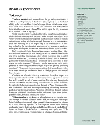 Commercial Products
INORGANIC RODENTICIDES
                                                                                       INORGANICS
Toxicology                                                                             thallium sulfate
                                                                                       yellow phosphorus
     Thallium sulfate is well absorbed from the gut and across the skin. It            zinc phosphide
exhibits a very large volume of distribution (tissue uptake) and is distributed           Phosvin
                                                                                          Ridall-Zinc
chiefly to the kidney and liver, both of which participate in thallium excretion.         Zinc-Tox
Most blood-borne thallium is in the red cells. Elimination half-life from blood
                                                                                       Yellow phosphorus is not sold
in the adult human is about 1.9 days. Most authors report the LD50 in humans           in the United States. Zinc
to be between 10 and 15 mg/kg.10                                                       phosphide is still registered in
     Unlike other inorganic rodenticides like yellow phosphorus and zinc phos-         the United States, and can be
                                                                                       found in U.S. retail stores.
phide, thallium poisoning tends to have a more insidious onset with a wide             Thallium sulfate is no longer
variety of toxic manifestations. Alopecia is a fairly consistent feature of thallium   registered for pesticidal use,
                                                                                       but is used by government
poisoning that is often helpful diagnostically; however, it occurs two weeks or        agencies only.
more after poisoning and is not helpful early in the presentation.10,11 In addi-
tion to hair loss, the gastrointestinal system, central nervous system, cardiovas-
cular system, renal system, and skin are prominently affected by toxic intakes.
     Early symptoms include abdominal pain, nausea, vomiting, bloody diar-
rhea, stomatitis, and salivation. Ileus may appear later on. Elevated liver enzymes
may occur, indicating tissue damage. Other patients experience signs of central
nervous system toxicity including headache, lethargy, muscle weakness,
paresthesias, tremor, ptosis, and ataxia.These usually occur several days to more
than a week after exposure.10,12 Extremely painful paraesthesias, either in the
presence or absence of gastrointestinal signs, may be the primary presenting
complaint.11,13 Myoclonic movements, convulsions, delirium, and coma reflect
more severe neurologic involvement. Fever is a bad prognostic indication of
brain damage.
     Cardiovascular effects include early hypotension, due at least in part to a
toxic myocardiopathy.Ventricular arrythmias may occur. Hypertension occurs
later and is probably a result of vasoconstriction. The urine may show protein
and red cells. Patients may also develop alveolar edema and hyaline membrane
formation in the lungs, consistent with a diagnosis of Acute Respiratory Dis-
tress Syndrome.14 Death from thallium poisoning may be caused by respiratory
paralysis or cardiovascular collapse. Absorption of nonlethal doses of thallium
has caused protracted painful neuropathies and paresis, optic nerve atrophy,
persistent ataxia, dementia, seizures, and coma.11
     Yellow phosphorus (also known as white phosphorus) is a corrosive agent
and damages all tissues it comes in contact with, including skin and the gut
lining. Initial symptoms usually reflect mucosal injury and occur a few minutes
to 24 hours following ingestion. The first symptoms include severe vomiting
and burning pain in the throat, chest, and abdomen.The emesis may be bloody
(either red, brown, or black)15 and on occasion may have a garlic smell.16,17 In
some cases, central nervous system signs such as lethargy, restlessness, and irrita-



                                                                                                 RODENTICIDES •   173
 