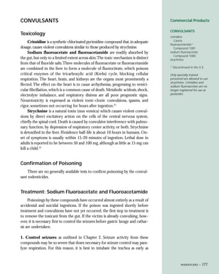 CONVULSANTS                                                                             Commercial Products

                                                                                        CONVULSANTS
Toxicology
                                                                                        crimidine
     Crimidine is a synthetic chlorinated pyrimidine compound that, in adequate            Castrix
                                                                                        fluoroacetamide*
dosage, causes violent convulsions similar to those produced by strychnine.                Compound 1081
     Sodium fluoroacetate and fluoroacetamide are readily absorbed by                   sodium fluoroacetate
                                                                                           Compound 1080
the gut, but only to a limited extent across skin.The toxic mechanism is distinct       strychnine
from that of fluoride salts.Three molecules of fluoroacetate or fluoroacetamide
are combined in the liver to form a molecule of fluorocitrate, which poisons            * Discontinued in the U.S.

critical enzymes of the tricarboxylic acid (Krebs) cycle, blocking cellular             Only specially trained
respiration. The heart, brain, and kidneys are the organs most prominently a            personnel are allowed to use
                                                                                        strychnine. Crimidine and
ffected. The effect on the heart is to cause arrhythmias, progressing to ventri-        sodium fluoroacetate are no
cular fibrillation, which is a common cause of death. Metabolic acidosis, shock,        longer registered for use as
electrolyte imbalance, and respiratory distress are all poor prognostic signs.          pesticides.

Neurotoxicity is expressed as violent tonic-clonic convulsions, spasms, and
rigor, sometimes not occurring for hours after ingestion.21
     Strychnine is a natural toxin (nux vomica) which causes violent convul-
sions by direct excitatory action on the cells of the central nervous system,
chiefly the spinal cord. Death is caused by convulsive interference with pulmo-
nary function, by depression of respiratory center activity, or both. Strychnine
is detoxified in the liver. Residence half-life is about 10 hours in humans. On-
set of symptoms is usually within 15-20 minutes of ingestion. Lethal dose in
adults is reported to be between 50 and 100 mg, although as little as 15 mg can
kill a child.22


Confirmation of Poisoning
    There are no generally available tests to confirm poisoning by the convul-
sant rodenticides.


Treatment: Sodium Fluoroacetate and Fluoroacetamide
     Poisonings by these compounds have occurred almost entirely as a result of
accidental and suicidal ingestions. If the poison was ingested shortly before
treatment and convulsions have not yet occurred, the first step in treatment is
to remove the toxicant from the gut. If the victim is already convulsing, how-
ever, it is necessary first to control the seizures before gastric lavage and cathar-
sis are undertaken.

1. Control seizures as outlined in Chapter 2. Seizure activity from these
compounds may be so severe that doses necessary for seizure control may para-
lyze respiration. For this reason, it is best to intubate the trachea as early as


                                                                                                RODENTICIDES •   177
 