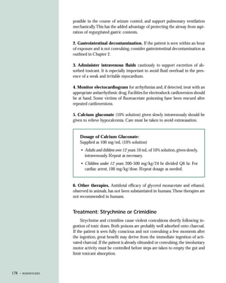 possible in the course of seizure control, and support pulmonary ventilation
                       mechanically.This has the added advantage of protecting the airway from aspi-
                       ration of regurgitated gastric contents.

                       2. Gastrointestinal decontamination. If the patient is seen within an hour
                       of exposure and is not convulsing, consider gastrointestinal decontamination as
                       outlined in Chapter 2.

                       3. Administer intravenous fluids cautiously to support excretion of ab-
                       sorbed toxicant. It is especially important to avoid fluid overload in the pres-
                       ence of a weak and irritable myocardium.

                       4. Monitor electocardiogram for arrhythmias and, if detected, treat with an
                       appropriate antiarrhythmic drug. Facilities for electroshock cardioversion should
                       be at hand. Some victims of fluoroacetate poisoning have been rescued after
                       repeated cardioversions.

                       5. Calcium gluconate (10% solution) given slowly intravenously should be
                       given to relieve hypocalcemia. Care must be taken to avoid extravasation.


                           Dosage of Calcium Gluconate:
                           Supplied as 100 mg/mL (10% solution)
                            • Adults and children over 12 years: 10 mL of 10% solution, given slowly,
                              intravenously. Repeat as necessary.
                            • Children under 12 years: 200-500 mg/kg/24 hr divided Q6 hr. For
                              cardiac arrest, 100 mg/kg/dose. Repeat dosage as needed.


                       6. Other therapies. Antidotal efficacy of glycerol monacetate and ethanol,
                       observed in animals, has not been substantiated in humans. These therapies are
                       not recommended in humans.


                       Treatment: Strychnine or Crimidine
                            Strychnine and crimidine cause violent convulsions shortly following in-
                       gestion of toxic doses. Both poisons are probably well adsorbed onto charcoal.
                       If the patient is seen fully conscious and not convulsing a few moments after
                       the ingestion, great benefit may derive from the immediate ingestion of acti-
                       vated charcoal. If the patient is already obtunded or convulsing, the involuntary
                       motor activity must be controlled before steps are taken to empty the gut and
                       limit toxicant absorption.



178   • RODENTICIDES
 