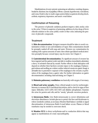 Manifestations of acute systemic poisoning are salivation, vomiting, dyspnea,
                        headache, dizziness, loss of pupillary reflexes, cyanosis, hypothermia, convulsions,
                        and coma. Death is due to multi-organ system failure as patients develop shock,
                        acidosis, respiratory depression, and anuric renal failure.


                        Confirmation of Poisoning
                             The presence of phenolic oxidation products imparts a dark, smoky color
                        to the urine.7 If there is suspicion of poisoning, addition of a few drops of ferric
                        chloride solution to the urine yields a violet or blue color, indicating the pres-
                        ence of phenolic compounds.


                        Treatment
                        1. Skin decontamination. Stringent measures should be taken to avoid con-
                        tamination of skin or eyes and inhalation of vapor. Skin contamination should
                        be promptly washed off with soap and water. Remove eye contamination by
                        washing with copious amounts of water, then obtain specialized medical atten-
                        tion promptly because corneal injury may be severe. See Chapter 2.

                        2. Gastrointestinal decontamination. If a significant amount of creosote has
                        been ingested and the patient is alert and able to swallow, immediately administer
                        a slurry of activated charcoal by mouth. Further efforts to limit absorption will
                        depend on whether there has been corrosive injury to the esophagus. If pharyn-
                        geal redness and swelling are evident, neither induced emesis nor gastric lavage is
                        advisable due to potential re-exposure of the esophagus to the creosote, or perfo-
                        ration of the esophagus from a gastric tube. For further information on gastric
                        decontamination, including charcoal dosing, see Chapter 2.

                        3. Maintain pulmonary ventilation mechanically with oxygen, if necessary.

                        4. Blood and urine samples. Draw a blood sample to test for methemoglo-
                        binemia, to measure BUN and blood electrolytes, and to check for signs of liver
                        injury (bilirubin, GGT, LDH, ALT, AST, and alkaline phosphatase). Examine
                        the urine for protein and cells, and for “smoky” phenolic excretion products.

                        5. Intravenous fluids. Give fluids intravenously to correct dehydration and
                        electrolyte disturbances. Include glucose to protect the liver and bicarbonate to
                        relieve metabolic acidosis, as necessary. Monitor fluid balance carefully to signal
                        discontinuation of intravenous fluids if renal failure occurs. Plasma or blood
                        transfusion may be needed to overcome shock.

                        6. Monitor ECG to detect arrhythmias and/or conduction defects that may
                        appear as manifestations of a toxic myocardiopathy.

186   • MISCELLANEOUS
 