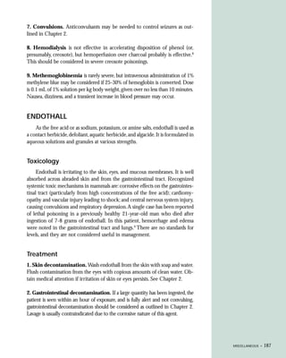 7. Convulsions. Anticonvulsants may be needed to control seizures as out-
lined in Chapter 2.

8. Hemodialysis is not effective in accelerating disposition of phenol (or,
presumably, creosote), but hemoperfusion over charcoal probably is effective.8
This should be considered in severe creosote poisonings.

9. Methemoglobinemia is rarely severe, but intravenous administration of 1%
methylene blue may be considered if 25-30% of hemoglobin is converted. Dose
is 0.1 mL of 1% solution per kg body weight, given over no less than 10 minutes.
Nausea, dizziness, and a transient increase in blood pressure may occur.


ENDOTHALL
    As the free acid or as sodium, potassium, or amine salts, endothall is used as
a contact herbicide, defoliant, aquatic herbicide, and algacide. It is formulated in
aqueous solutions and granules at various strengths.


Toxicology
     Endothall is irritating to the skin, eyes, and mucous membranes. It is well
absorbed across abraded skin and from the gastrointestinal tract. Recognized
systemic toxic mechanisms in mammals are: corrosive effects on the gastrointes-
tinal tract (particularly from high concentrations of the free acid); cardiomy-
opathy and vascular injury leading to shock; and central nervous system injury,
causing convulsions and respiratory depression. A single case has been reported
of lethal poisoning in a previously healthy 21-year-old man who died after
ingestion of 7-8 grams of endothall. In this patient, hemorrhage and edema
were noted in the gastrointestinal tract and lungs.9 There are no standards for
levels, and they are not considered useful in management.


Treatment
1. Skin decontamination. Wash endothall from the skin with soap and water.
Flush contamination from the eyes with copious amounts of clean water. Ob-
tain medical attention if irritation of skin or eyes persists. See Chapter 2.

2. Gastrointestinal decontamination. If a large quantity has been ingested, the
patient is seen within an hour of exposure, and is fully alert and not convulsing,
gastrointestinal decontamination should be considered as outlined in Chapter 2.
Lavage is usually contraindicated due to the corrosive nature of this agent.




                                                                                       MISCELLANEOUS •   187
 