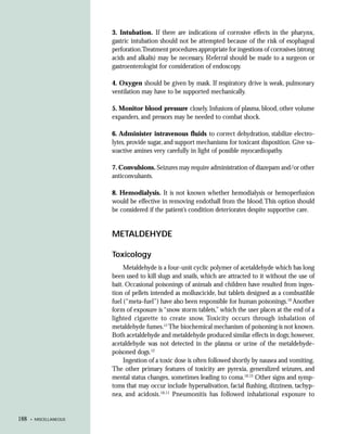 3. Intubation. If there are indications of corrosive effects in the pharynx,
                        gastric intubation should not be attempted because of the risk of esophageal
                        perforation.Treatment procedures appropriate for ingestions of corrosives (strong
                        acids and alkalis) may be necessary. Referral should be made to a surgeon or
                        gastroenterologist for consideration of endoscopy.

                        4. Oxygen should be given by mask. If respiratory drive is weak, pulmonary
                        ventilation may have to be supported mechanically.

                        5. Monitor blood pressure closely. Infusions of plasma, blood, other volume
                        expanders, and pressors may be needed to combat shock.

                        6. Administer intravenous fluids to correct dehydration, stabilize electro-
                        lytes, provide sugar, and support mechanisms for toxicant disposition. Give va-
                        soactive amines very carefully in light of possible myocardiopathy.

                        7. Convulsions. Seizures may require administration of diazepam and/or other
                        anticonvulsants.

                        8. Hemodialysis. It is not known whether hemodialysis or hemoperfusion
                        would be effective in removing endothall from the blood. This option should
                        be considered if the patient’s condition deteriorates despite supportive care.


                        METALDEHYDE

                        Toxicology
                             Metaldehyde is a four-unit cyclic polymer of acetaldehyde which has long
                        been used to kill slugs and snails, which are attracted to it without the use of
                        bait. Occasional poisonings of animals and children have resulted from inges-
                        tion of pellets intended as molluscicide, but tablets designed as a combustible
                        fuel (“meta-fuel”) have also been responsible for human poisonings.10 Another
                        form of exposure is “snow storm tablets,” which the user places at the end of a
                        lighted cigarette to create snow. Toxicity occurs through inhalation of
                        metaldehyde fumes.11 The biochemical mechanism of poisoning is not known.
                        Both acetaldehyde and metaldehyde produced similar effects in dogs; however,
                        acetaldehyde was not detected in the plasma or urine of the metaldehyde-
                        poisoned dogs.12
                             Ingestion of a toxic dose is often followed shortly by nausea and vomiting.
                        The other primary features of toxicity are pyrexia, generalized seizures, and
                        mental status changes, sometimes leading to coma.10,13 Other signs and symp-
                        toms that may occur include hypersalivation, facial flushing, dizziness, tachyp-
                        nea, and acidosis.10,11 Pneumonitis has followed inhalational exposure to


188   • MISCELLANEOUS
 