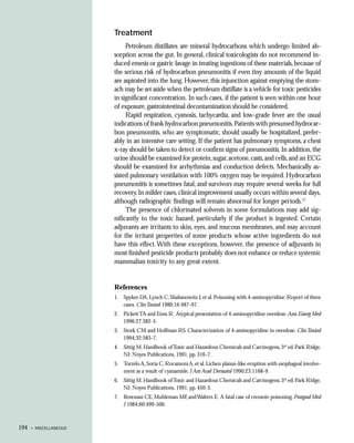 Treatment
                             Petroleum distillates are mineral hydrocarbons which undergo limited ab-
                        sorption across the gut. In general, clinical toxicologists do not recommend in-
                        duced emesis or gastric lavage in treating ingestions of these materials, because of
                        the serious risk of hydrocarbon pneumonitis if even tiny amounts of the liquid
                        are aspirated into the lung. However, this injunction against emptying the stom-
                        ach may be set aside when the petroleum distillate is a vehicle for toxic pesticides
                        in significant concentration. In such cases, if the patient is seen within one hour
                        of exposure, gastrointestinal decontamination should be considered.
                             Rapid respiration, cyanosis, tachycardia, and low-grade fever are the usual
                        indications of frank hydrocarbon pneumonitis. Patients with presumed hydrocar-
                        bon pneumonitis, who are symptomatic, should usually be hospitalized, prefer-
                        ably in an intensive care setting. If the patient has pulmonary symptoms, a chest
                        x-ray should be taken to detect or confirm signs of pneumonitis. In addition, the
                        urine should be examined for protein, sugar, acetone, casts, and cells, and an ECG
                        should be examined for arrhythmias and conduction defects. Mechanically as-
                        sisted pulmonary ventilation with 100% oxygen may be required. Hydrocarbon
                        pneumonitis is sometimes fatal, and survivors may require several weeks for full
                        recovery. In milder cases, clinical improvement usually occurs within several days,
                        although radiographic findings will remain abnormal for longer periods.17
                             The presence of chlorinated solvents in some formulations may add sig-
                        nificantly to the toxic hazard, particularly if the product is ingested. Certain
                        adjuvants are irritants to skin, eyes, and mucous membranes, and may account
                        for the irritant properties of some products whose active ingredients do not
                        have this effect. With these exceptions, however, the presence of adjuvants in
                        most finished pesticide products probably does not enhance or reduce systemic
                        mammalian toxicity to any great extent.


                        References
                        1. Spyker DA, Lynch C, Shabanowitz J, et al. Poisoning with 4-aminopyridine: Report of three
                           cases. Clin Toxicol 1980;16:487-97.
                        2. Pickett TA and Enns R. Atypical presentation of 4-aminopyridine overdose. Ann Emerg Med
                           1996;27:382-5.
                        3. Stork CM and Hoffman RS. Characterization of 4-aminopyridine in overdose. Clin Toxicol
                           1994;32:583-7.
                        4. Sittig M. Handbook of Toxic and Hazardous Chemicals and Carcinogens, 3rd ed. Park Ridge,
                           NJ: Noyes Publications, 1991, pp. 316-7.
                        5. Torrelo A, Soria C, Rocamora A, et al. Lichen planus-like eruption with esophageal involve-
                           ment as a result of cyanamide. J Am Acad Dermatol 1990;23:1168-9.
                        6. Sittig M. Handbook of Toxic and Hazardous Chemicals and Carcinogens, 3rd ed. Park Ridge,
                           NJ: Noyes Publications, 1991, pp. 450-3.
                        7. Bowman CE, Muhleman MF, and Walters E. A fatal case of creosote poisoning. Postgrad Med
                           J 1984;60:499-500.



194   • MISCELLANEOUS
 