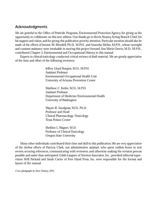 Acknowledgments
We are grateful to the Office of Pesticide Programs, Environmental Protection Agency, for giving us the
opportunity to collaborate on this new edition. Our thanks go to Kevin Keaney, Acting Branch Chief, for
his support and vision, and for giving this publication priority attention. Particular mention should also be
made of the efforts of Jerome M. Blondell, Ph.D., M.P.H., and Ameesha Mehta, M.P.H., whose oversight
and constant assistance were invaluable in moving this project forward. Ana Maria Osorio, M.D., M.P.H.,
contributed Chapter 3, Environmental and Occupational History, to this manual.
     Experts in clinical toxicology conducted critical reviews of draft material. We are greatly appreciative
of the time and effort of the following reviewers:

                              Jeffery Lloyd Burgess, M.D., M.P.H.
                              Assistant Professor
                              Environmental Occupational Health Unit
                              University of Arizona Prevention Center

                              Matthew C. Keifer, M.D., M.P.H.
                              Assistant Professor
                              Department of Medicine/Environmental Health
                              University of Washington

                              Wayne R. Snodgrass, M.D., Ph.D.
                              Professor and Head
                              Clinical Pharmacology-Toxicology
                              Texas Poison Center

                              Sheldon L. Wagner, M.D.
                              Professor of Clinical Toxicology
                              Oregon State University

     Many other individuals contributed their time and skill to this publication.We are very appreciative
of the tireless efforts of Patricia Clark, our administrative assistant, who spent endless hours in text
review, securing references, communicating with reviewers, and otherwise making the revision process
possible and easier than anticipated. Gilah Langner of Stretton Associates, Inc., provided editorial super-
vision. Will Packard and Sarah Carter of Free Hand Press, Inc. were responsible for the format and
layout of the manual.

Cover photographs by Steve Delaney, EPA.
 