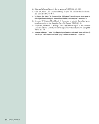 10. Robertson W. Syrup of ipecac: A slow or fast emetic? AJDC 1962;103:136-9.
                            11. Curtis RA, Barone J, and Giacona N. Efficacy of ipecac and activated charcoal/cathartic.
                                Arch Intern Med 1984;144:48-52.
                            12. McNamara RM, Aaron CK, Gemborys M, et al. Efficacy of charcoal cathartic versus ipecac in
                                reducing serum acetaminophen in a simulated overdose. Ann Emerg Med 1989;18:934-8.
                            13. Neuvonen PJ, Vartiainen M, and Tokola O. Comparison of activated charcoal and ipecac
                                syrup in prevention of drug absorption. Eur J Clin Pharmacol 1983;24:557-62.
                            14. Litovitz RL, Smilkstein M, Felberg L, et al. 1996 Annual Report of the American
                                Association of Poison Control Centers Toxic Exposure Surveillance System. Am J Emerg Med
                                1997;15:447-500.
                            15. American Academy of Clinical Toxicology, European Association of Poisons Centres and Clinical
                                Toxicologists. Position statement: Ipecac syrup. J Toxicol Clin Toxicol 1997;35:699-709.




16   • GENERAL PRINCIPLES
 