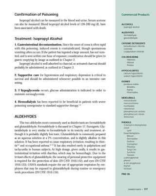 Confirmation of Poisoning                                                              Commercial Products

    Isopropyl alcohol can be measured in the blood and urine. Serum acetone
can also be measured. Blood isopropyl alcohol levels of 128-200 mg/dL have             ALCOHOLS
                                                                                         Isopropyl alcohol
been associated with death.
                                                                                       ALDEHYDES
                                                                                         formaldehyde
                                                                                         glutaraldehyde
Treatment: Isopropyl Alcohol
                                                                                       CATIONIC DETERGENTS
1. Gastrointestinal decontamination. Since the onset of coma is often rapid              benzalkonium chloride
with this poisoning, induced emesis is contraindicated, though spontaneous               cetrimide
vomiting often occurs. If the patient has ingested a large amount, has not vom-          cetylpyridium chloride

ited, and is seen within one hour of exposure, consideration should be given to        CHLORHEXIDINE
gastric emptying by lavage as outlined in Chapter 2.                                       Hibiclens
                                                                                           Hibistat
     Isopropyl alcohol is well adsorbed to charcoal, so activated charcoal should          Peridex
probably be administered, as outlined in Chapter 2.
                                                                                       HYPOCHLORITES
                                                                                        calcium hypochlorite
2. Supportive care for hypotension and respiratory depression is critical to            sodium hypochlorite
survival and should be administered whenever possible in an intensive care
                                                                                       IODINES
setting.                                                                                 povidone-iodine
                                                                                            Betadine
3. If hypoglycemia occurs, glucose administration is indicated in order to                  Ioprep
                                                                                            Pharmadine
maintain normoglycemia.
                                                                                       MERCURIALS
                                                                                        mercurobutol
4. Hemodialysis has been reported to be beneficial in patients with severe              mercurochrome
poisoning unresponsive to standard supportive therapy.1,4                               merthiolate
                                                                                        nitromersol
                                                                                        phenylmercuric acetate
                                                                                        phenylmercuric nitrate
ALDEHYDES                                                                               thimerosol

      The two aldehydes most commonly used as disinfectants are formaldehyde           PHENOLS
                                                                                         2-benzyl-4-chlorophenol
and glutaraldehyde. Formaldehyde is discussed in Chapter 17, Fumigants. Glu-             cresol
taraldehyde is very similar to formaldehyde in its toxicity and treatment, al-                Lysol
                                                                                         hexachlorophene
though it is probably slightly less toxic. Glutaraldehyde is commonly prepared
                                                                                              Bilevon
as an aqueous solution at a 2% concentration, and is slightly alkaline in this                Dermaadex
solution. It has been reported to cause respiratory irritation, resulting in rhini-           Exofene
                                                                                              Gamophen
tis5,6 and occupational asthma.6,7,8 It has also resulted rarely in palpitations and          Phisohex
tachycardia in human subjects. At high dosage, given orally, it results in gas-               Surgi-Cen
                                                                                              Surofene
trointestinal irritation with diarrhea, which may be hemorrhagic. Due to the
                                                                                              Texosan
irritant effects of glutaraldehyde, the wearing of personal protective equipment         o-phenylphenol
is required for the protection of skin (29 CFR 1910.132), and eyes (29 CFR               phenol
                                                                                         4-tert-amylphenol
1910.133). OSHA standards require the use of appropriate respirators by em-              thymol
ployees that may be exposed to glutaraldehyde during routine or emergency                triclosan
work procedures (29 CFR 1910.134).
                                                                                       PINE OIL




                                                                                              DISINFECTANTS •   197
 