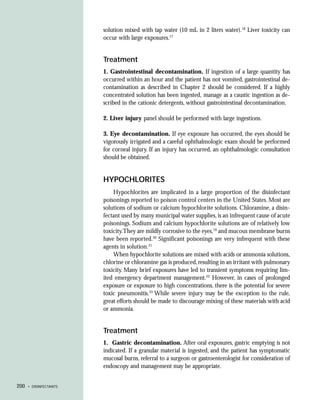 solution mixed with tap water (10 mL in 2 liters water).18 Liver toxicity can
                        occur with large exposures.17


                        Treatment
                        1. Gastrointestinal decontamination. If ingestion of a large quantity has
                        occurred within an hour and the patient has not vomited, gastrointestinal de-
                        contamination as described in Chapter 2 should be considered. If a highly
                        concentrated solution has been ingested, manage as a caustic ingestion as de-
                        scribed in the cationic detergents, without gastrointestinal decontamination.

                        2. Liver injury panel should be performed with large ingestions.

                        3. Eye decontamination. If eye exposure has occurred, the eyes should be
                        vigorously irrigated and a careful ophthalmologic exam should be performed
                        for corneal injury. If an injury has occurred, an ophthalmologic consultation
                        should be obtained.


                        HYPOCHLORITES
                            Hypochlorites are implicated in a large proportion of the disinfectant
                        poisonings reported to poison control centers in the United States. Most are
                        solutions of sodium or calcium hypochlorite solutions. Chloramine, a disin-
                        fectant used by many municipal water supplies, is an infrequent cause of acute
                        poisonings. Sodium and calcium hypochlorite solutions are of relatively low
                        toxicity.They are mildly corrosive to the eyes,19 and mucous membrane burns
                        have been reported.20 Significant poisonings are very infrequent with these
                        agents in solution.21
                            When hypochlorite solutions are mixed with acids or ammonia solutions,
                        chlorine or chloramine gas is produced, resulting in an irritant with pulmonary
                        toxicity. Many brief exposures have led to transient symptoms requiring lim-
                        ited emergency department management.22 However, in cases of prolonged
                        exposure or exposure to high concentrations, there is the potential for severe
                        toxic pneumonitis.23 While severe injury may be the exception to the rule,
                        great efforts should be made to discourage mixing of these materials with acid
                        or ammonia.


                        Treatment
                        1. Gastric decontamination. After oral exposures, gastric emptying is not
                        indicated. If a granular material is ingested, and the patient has symptomatic
                        mucosal burns, referral to a surgeon or gastroenterologist for consideration of
                        endoscopy and management may be appropriate.


200   • DISINFECTANTS
 