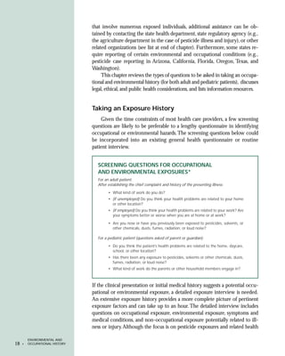 that involve numerous exposed individuals, additional assistance can be ob-
                                tained by contacting the state health department, state regulatory agency (e.g.,
                                the agriculture department in the case of pesticide illness and injury), or other
                                related organizations (see list at end of chapter). Furthermore, some states re-
                                quire reporting of certain environmental and occupational conditions (e.g.,
                                pesticide case reporting in Arizona, California, Florida, Oregon, Texas, and
                                Washington).
                                     This chapter reviews the types of questions to be asked in taking an occupa-
                                tional and environmental history (for both adult and pediatric patients), discusses
                                legal, ethical, and public health considerations, and lists information resources.


                                Taking an Exposure History
                                    Given the time constraints of most health care providers, a few screening
                                questions are likely to be preferable to a lengthy questionnaire in identifying
                                occupational or environmental hazards. The screening questions below could
                                be incorporated into an existing general health questionnaire or routine
                                patient interview.


                                  SCREENING QUESTIONS FOR OCCUPATIONAL
                                  AND ENVIRONMENTAL EXPOSURES*
                                  For an adult patient:
                                  After establishing the chief complaint and history of the presenting illness:
                                        • What kind of work do you do?
                                        • (if unemployed) Do you think your health problems are related to your home
                                          or other location?
                                        • (if employed) Do you think your health problems are related to your work? Are
                                          your symptoms better or worse when you are at home or at work?

                                        • Are you now or have you previously been exposed to pesticides, solvents, or
                                          other chemicals, dusts, fumes, radiation, or loud noise?

                                  For a pediatric patient (questions asked of parent or guardian):
                                        • Do you think the patient’s health problems are related to the home, daycare,
                                          school, or other location?
                                        • Has there been any exposure to pesticides, solvents or other chemicals, dusts,
                                          fumes, radiation, or loud noise?
                                        • What kind of work do the parents or other household members engage in?



                                If the clinical presentation or initial medical history suggests a potential occu-
                                pational or environmental exposure, a detailed exposure interview is needed.
                                An extensive exposure history provides a more complete picture of pertinent
                                exposure factors and can take up to an hour. The detailed interview includes
                                questions on occupational exposure, environmental exposure, symptoms and
                                medical conditions, and non-occupational exposure potentially related to ill-
                                ness or injury. Although the focus is on pesticide exposures and related health

         ENVIRONMENTAL AND
18   •   OCCUPATIONAL HISTORY
 