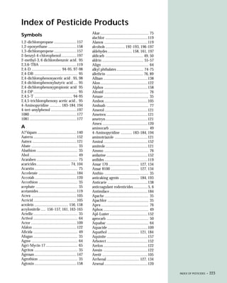 Index of Pesticide Products
                                                          Akar ............................................... 75
Symbols
                                                          alachlor .........................................119
1,2-dichloropropane ......................157             Alanox ..........................................119
1,2-epoxyethane ............................158           alcohols ................... 192-193, 196-197
1,3-dichloropropene ......................157             aldehydes ........................ 158, 161, 197
2-benzyl-4-chlorophenol ...............197                aldicarb ..................................... 49, 50
2-methyl-3, 6 dichlorobenzoic acid . 95                   aldrin ........................................ 55-57
2,3,6-TBA ....................................119         Align .............................................. 64
2,4-D ............................. 94-95, 97-98          alkyl phthalates .......................... 74-75
2,4-DB .......................................... 95      allethrin .................................... 76, 89
2,4-dichlorophenoxyacetic acid . 95, 98                   Allisan ...........................................138
2,4-dichlorophenoxybutyric acid .... 95                   Alon ..............................................122
2,4-dichlorophenoxypropionic acid 95                      Alphos ..........................................158
2,4-DP ........................................... 95     Altosid ........................................... 76
2,4,5-T ..................................... 94-95       Amaze ............................................ 35
2,4,5-trichlorophenoxy acetic acid .. 95                  Ambox ..........................................105
4-Aminopyridine ........... 183-184, 194                  Ambush ......................................... 77
4-tert-amylphenol .........................197            Amerol ..........................................121
1080 ..............................................177    Ametrex ........................................121
1081 ..............................................177    ametryn .........................................121
                                                          Amex ............................................120
A                                                         aminocarb ...................................... 49
A7 Vapam ......................................140        4-Aminopyridine ........... 183-184, 194
Aaterra ..........................................152     aminotriazole ................................121
Aatrex ...........................................121     Amiral ...........................................152
Abate ............................................. 35    amitrole .........................................121
Abathion ........................................ 35      Ammo ........................................... 76
Abol ............................................... 49   anilazine ........................................152
Acaraben ........................................ 75      anilides ..........................................119
acaricides ................................. 74, 104      Ansar 170 .............................. 127, 134
Acarstin .......................................... 75    Ansar 8100 ............................ 127, 134
Accelerate .....................................184       Anthio ........................................... 35
Accotab .........................................120      anticaking agents ................... 184, 193
Accothion ...................................... 35       Anticarie .......................................138
acephate ......................................... 35     anticoagulant rodenticides .............. 5, 6
acetamides .....................................119       Antimilace .....................................184
Acrex ............................................105     Apache ........................................... 35
Acricid ..........................................105     Apachlor ........................................ 35
acrolein ................................. 156, 158       Apex .............................................. 76
acrylonitrile ..... 156-157, 161, 163-165                 Aphox ............................................ 49
Actellic ........................................... 35   Apl-Luster .....................................152
Activol ........................................... 64    aprocarb ......................................... 50
Actor ............................................109     Aquabac ......................................... 64
Afalon ...........................................122     Aquacide .......................................109
Aficida ........................................... 49    Aquathol ............................... 121, 184
Afugan ........................................... 35     Aquinite ........................................157
Agree ............................................. 64    Arbotect ........................................152
Agri-Mycin 17 ............................... 65          Arelon ...........................................122
Agritox .......................................... 35     Aresin ...........................................122
Agrosan .........................................147      Aretit ............................................105
Agrothion ...................................... 35       Arrhenal ................................ 127, 134
Agtoxin .........................................158      Arsenal ..........................................120

                                                                                                                    INDEX OF PESTICIDES •   223
 