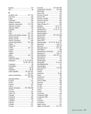 butylate .........................................119     cetrimide ........................ 197-198, 206
Bux ................................................ 49   cetylpyridium chloride .......... 197-198
                                                          Chem Bam ...................................144
C                                                         Chem-Fish ..................................... 64
cacodylic acid ........................ 127, 134          Chemox General ...........................105
Cad-Trete .....................................150        Chemox PE ..................................105
Caddy ...........................................150      Chemsect DNBP ..........................105
Cadminate ....................................150         Chemsect DNOC .........................105
cadmium chloride .........................150             Chermox PE .................................105
cadmium compounds ............ 137, 150                   Chipco Thiram 75 .........................140
cadmium succinate ........................150             chlordane ............................. 55-57, 61
cadmium sulfate ............................150           chlordecone ......................... 55-57, 62
cadusafos ........................................ 35     chlordimeform ............... 74-75, 77-78
Caid ..............................................170    chlorethoxyfos ................................ 35
Calar ..................................... 127, 135      chlorfenvinphos .............................. 35
calcium acid methane arsonate . 127, 135                  chlorhexidine ................. 197-199, 206
calcium arsenate .................... 127, 134            chlorimuron ..................................122
calcium arsenite ..................... 127, 133           chlormephos .................................. 35
calcium cyanamide ........................184             Chloro-IPC ..................................120
calcium hypochlorite ............. 197, 200               chlorobenzilate .... 56, 74-75, 78-79, 91
Caldon ..........................................105      chloroform ............................ 156-157
Caliber 90 .....................................121       chloroneb .............................. 138-139
CAMA .................................. 127, 135          chlorophacinone .................... 170, 181
Caparol .........................................121      Chlorophen ...................................100
Captaf ...........................................145     chlorophenoxy herbicides .......... 94, 98
captafol .........................................145     chloropicrin .......................... 156-157
captan ................................... 145, 154       chlorothalonil ................. 138-139, 154
Captanex .......................................145       chlorotoluron ................................122
Carbamate WDG ..........................140               chlorphoxim .................................. 35
carbamates .................. 5, 12-13, 49-50,            chlorpropham ...............................120
                                 53, 69, 119, 140         chlorpyrifos ............................6, 35-36
Carbamult ...................................... 50       chlorthaldimethyl ..........................121
Carbanilates ...................................120       chlorthiophos ................................. 35
carbaryl ..................................... 49-50      cholecalciferol ....................... 179-180
carbofuran ................................. 48-50        Chrysron ........................................ 77
carbon disulfide ................. 40, 156-158,           Ciodrin .......................................... 35
                                            161-164       cismethrin ................................. 76, 89
carbon tetrachloride ........ 157-158, 164,               Classic ...........................................122
                                            167-168       cloethocarb .................................... 49
carbophenothion ............................ 35           clomazone .....................................120
Carpene ........................................152       Clorto Caffaro ...............................138
Carzol ............................................ 49    Clortosip .......................................138
Casoron ........................................119       Clortran ........................................138
Castrix ..........................................177     Co-Ral .......................................... 35
cationic detergents .......... 197-198, 200               Co-Rax ........................................170
CCN52 .......................................... 76       Cobex ...........................................120
Cekiuron .......................................122       Comite .......................................... 76
Ceku C.B. .....................................138        Command .....................................120
Cekugib ......................................... 64      Compound 1080 ...........................177
Cekumeta .....................................184         Compound 1081 ...........................177
Cekuquat ......................................109        Contrac .........................................170
Celathion ....................................... 35      Contraven ...................................... 35
Celfume ........................................157       convulsants ....................................177
Celmide ........................................157       copper acetate ...............................145
Ceresan .........................................147      copper acetoarsenite .............. 127, 133

                                                                                                                   INDEX OF PESTICIDES •   225
 