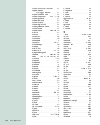 copper ammonium carbonate ........ 145                   Cymbush ....................................... 76
                              copper arsenite                                          Cymperator .................................... 76
                                   (acid copper arsenite) .............127             Cynoff ........................................... 76
                              copper carbonate, basic .................. 145           Cyolane.......................................... 35
                              copper compounds ......... 137, 145-146                  Cyperkill ........................................ 76
                              copper hydroxide .......................... 145          cypermethrin ............................ 76, 87
                              copper lime dust ............................145         Cypona .......................................... 35
                              copper linoleate ............................. 145       Cyrux ............................................ 76
                              copper oxychloride ....................... 145           cythioate ........................................ 35
                              copper potassium sulfide ................145             Cythion ......................................... 35
                              copper silicate ................................ 145     Cytrolane ....................................... 35
                              copper sulfate ................. 145-146, 155
                              Cotoran ........................................ 122     D
                              cottonex ........................................ 122    2,4-D ............................. 94-95, 97-98
                              coumachlor ................................... 170       D-D92 ..........................................157
                              coumafene ....................................170        D-trans ........................................... 76
                              coumaphos ..................................... 35       Dachthal .......................................121
                              coumarins ............................. 169-171          Daconate 6 ............................ 128, 134
                              coumatetralyl .................................170       Daconil 2787 ................................ 138
                              Counter ......................................... 35     Dailon ........................................... 122
                              Cov-R-Tox ................................... 170        Dal-E-Rad ............................ 128, 134
                              Crab-E-Rad .......................... 127, 134           Dalapon ........................................ 119
                              Crag Turf Fungicide ......................150            Danitol ........................................... 77
                              creosote .......................... 183-187, 194         Dapacryl .......................................106
                              cresol ....... 105, 185, 197, 202-203, 207               Dart ............................................... 76
                              crimidine .............................. 177-178         Dasanit ........................................... 35
                              Crisazina .......................................121     2,4-DB .......................................... 95
                              Crisfolatan ..................................... 145    DBCP ..................................... 26, 157
                              Crisfuran ........................................ 49    DCNA ..........................................138
                              Crisquat ........................................ 109    DCPA ........................................... 121
                              Crisuron........................................ 122     DDT ............................ 55-58, 79, 118
                              Crotothane ....................................105       DDVP ............................................ 35
                              crotoxyphos .................................... 35      De-Fol-Ate ................................... 184
                              crufomate ....................................... 35     De-Green ....................................... 35
                              Cryolite............................... 75, 82, 85       Decis .............................................. 77
                              Cuman ..........................................140      DEET .................................. 80-82, 91
                              cupric oxide .................................. 145      DEF ............................................... 35
                              cuprous oxide ................................ 145       DeFend .......................................... 35
                              Curacron ........................................ 35     Defol .............................................184
                              Curamil .......................................... 35    Deftor ........................................... 122
                              Curaterr ......................................... 49    Delnav ........................................... 35
                              Curitan ......................................... 152    DeltaDust ....................................... 77
                              cyanamide ............................. 184, 194         DeltaGard ...................................... 77
                              cyanazine ...................................... 121     deltamethrin .............................. 77, 89
                              cyanofenphos ................................. 35        Deltex ............................................ 77
                              cyanophos ...................................... 35      demeton ......................................... 35
                              Cyanox .......................................... 35     demeton-S-methyl ......................... 35
                              Cybolt ............................................ 77   Demon .......................................... 77
                              cycloate ......................................... 119   Denarin......................................... 152
                              cycloheximide ....................... 152-153            Dermaadex ................................... 197
                              Cyflee ............................................ 35   Des-i-cate ..................................... 184
                              cyfluthrin ....................................... 76    Design ............................................ 64
                              Cygon ............................................ 35    desmetryn ..................................... 121
                              cyhexatin ....................... 74-75, 79-80           Dessin ........................................... 105
                              Cylan ............................................. 35   Detamide ....................................... 75

226   • INDEX OF PESTICIDES
 