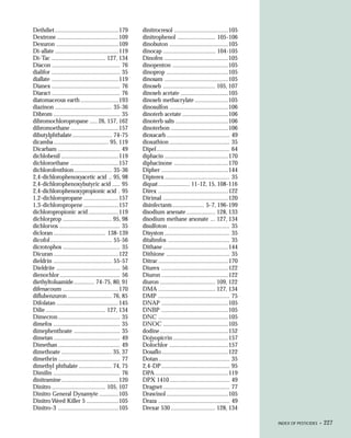Dethdiet ........................................179      dinitrocresol ..................................105
Dextrone .......................................109       dinitrophenol ........................ 105-106
Dexuron .......................................109        dinobuton .....................................105
Di-allate ........................................119     dinocap ................................. 104-105
Di-Tac .................................. 127, 134        Dinofen ........................................105
Diacon ........................................... 76     dinopenton ...................................105
dialifor ........................................... 35   dinoprop .......................................105
diallate ..........................................119    dinosam ........................................105
Dianex ........................................... 76     dinoseb ................................. 105, 107
Diaract ........................................... 76    dinoseb acetate ..............................105
diatomaceous earth ........................193            dinoseb methacrylate .....................105
diazinon .................................... 35-36       dinosulfon .....................................106
Dibrom .......................................... 35      dinoterb acetate .............................106
dibromochloropropane ..... 26, 157, 162                   dinoterb salts .................................106
dibromoethane ..............................157           dinoterbon ....................................106
dibutylphthalate ......................... 74-75          dioxacarb ........................................ 49
dicamba ................................... 95, 119       dioxathion ...................................... 35
Dicarbam ....................................... 49       Dipel .............................................. 64
dichlobenil ....................................119       diphacin ........................................170
dichloroethane ..............................157          diphacinone ..................................170
dichlorofenthion ........................ 35-36           Dipher ..........................................144
2,4-dichlorophenoxyacetic acid .. 95, 98                  Dipterex ......................................... 35
2,4-dichlorophenoxybutyric acid ..... 95                  diquat .................... 11-12, 15, 108-116
2,4-dichlorophenoxypropionic acid . 95                    Direx ............................................122
1,2-dichloropropane ......................157             Dirimal .........................................120
1,3-dichloropropene ......................157             disinfectants .................... 5-7, 196-199
dichloropropionic acid ...................119             disodium arsenate .................. 128, 133
dichlorprop ............................... 95, 98        disodium methane arsonate ... 127, 134
dichlorvos ...................................... 35      disulfoton ....................................... 35
dicloran ................................. 138-139        Disyston ......................................... 35
dicofol ....................................... 55-56     ditalimfos ....................................... 35
dicrotophos .................................... 35       Dithane .........................................144
Dicuran .........................................122      Dithione ........................................ 35
dieldrin ..................................... 55-57      Ditrac ............................................170
Dieldrite ........................................ 56     Diurex ..........................................122
dienochlor ...................................... 56      Diuron ..........................................122
diethyltoluamide ............. 74-75, 80, 91              diuron ................................... 109, 122
difenacoum ...................................170         DMA .................................... 127, 134
diflubenzuron ............................ 76, 85         DMP ............................................. 75
Difolatan .......................................145      DNAP ..........................................105
Dilie ...................................... 127, 134     DNBP ..........................................105
Dimecron ....................................... 35       DNC ............................................105
dimefos .......................................... 35     DNOC .........................................105
dimephenthoate ............................. 35           dodine ...........................................152
dimetan .......................................... 49     Dojyopicrin ...................................157
Dimethan ....................................... 49       Dolochlor .....................................157
dimethoate ................................ 35, 37        Dosaflo ..........................................122
dimethrin ....................................... 77      Dotan ............................................. 35
dimethyl phthalate ..................... 74, 75           2,4-DP ........................................... 95
Dimilin .......................................... 76     DPA ..............................................119
dinitramine ....................................120       DPX 1410 ...................................... 49
Dinitro .................................. 105, 107       Dragnet .......................................... 77
Dinitro General Dynamyte ............105                  Drawinol .......................................105
Dinitro Weed Killer 5 ....................105             Draza ............................................. 49
Dinitro-3 ......................................105       Drexar 530 ............................ 128, 134

                                                                                                                    INDEX OF PESTICIDES •   227
 
