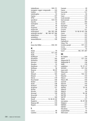 indandiones ........................... 169-171            Lannate .......................................... 49
                              inorganic copper compounds ......... 145                   Lanox ............................................. 49
                              Iodines ..........................................197      Larvacide .......................................157
                              iodofenphos ................................... 35         Larvin ............................................ 50
                              Ioprep ........................................... 197     Lasso .............................................119
                              IP50 .............................................. 122    Lead arsenate .................................134
                              iprodione .............................. 152-153           lead arsenate .................................. 127
                              isazofos ........................................... 35    Leafex ........................................... 184
                              isofenphos ...................................... 35       lenacil ........................................... 122
                              isolan ............................................. 49    leptophos ....................................... 35
                              Isopestox ........................................ 35      Lescosan ......................................... 35
                              isoprocarb ...................................... 49       Lexone ..........................................121
                              isopropanol .................... 184, 192, 196             lindane .................... 55-58, 61-62, 138
                              isopropyl alcohol .......80, 196-197, 206                  Linex ............................................122
                              isoproturon ....................................122        Linorox ......................................... 122
                              isoxathion ....................................... 35      Linurex ......................................... 122
                              isoxazolidinone ..............................120          linuron ..........................................122
                                                                                         Liphadione ....................................170
                              J                                                          Liqua-Tox ..................................... 170
                              Jones Ant Killer ..................... 128, 133            London purple ...................... 127, 133
                                                                                         Lorox ............................................122
                              K                                                          Lorsban .......................................... 35
                              Kabat ............................................. 76     Lysol .............................. 185, 197, 207
                              Kack ..................................... 127, 134
                              Kafil ............................................... 77   M
                              KafilSuper ...................................... 77       M-Diphar ..................................... 144
                              Karathane ...................................... 105       MAA .................................... 127, 134
                              Karbation ...................................... 140       Magnacide B .................................158
                              Karmex ......................................... 122       Magnacide H ................................ 158
                              Karphos ......................................... 35       Maki .............................................170
                              Kayafume ...................................... 157        malathion ............................ 35, 37, 47
                              Kelthane ......................................... 56      MAMA ................................. 127, 134
                              Kepone ..................................... 56, 62        mancozeb ...................................... 144
                              Kerb .............................................. 119    Mancozin ...................................... 144
                              Kiloseb ..........................................105      maneb ................................... 144, 154
                              Kitazin ........................................... 35     Maneba ......................................... 144
                              Klerat ............................................170     Manex ..........................................144
                              Knockmate ................................... 140          Manex 80 ...................................... 144
                              Koban ........................................... 152      manzeb ......................................... 144
                              Kobu .............................................138      Manzin ......................................... 144
                              Kobutol ......................................... 138      Maposol ........................................ 140
                              Kopfume .......................................157         Marlate ...................................... 55-56
                              Korlan ............................................ 35     Matacil ........................................... 49
                              Krenite ..........................................120      Mattch ........................................... 64
                              Kromad ......................................... 150       MCPA ...................................... 95, 98
                              Kryocide ........................................ 75       MCPB ........................................... 95
                              Kusatol ..........................................184      MCPP ........................................... 95
                              Kwell ............................. 55-56, 61-62           MeBr ............................................157
                              Kypfarin ........................................ 170      mecoprop ............................. 95, 97-98
                              Kypman 80 ................................... 144          Melprex ........................................ 152
                              Kypzin ..........................................144       MEMA ......................................... 147
                                                                                         MEMC ......................................... 147
                              L                                                          Meothrin ....................................... 77
                              Lance ............................................. 49     mephosfolan ................................... 35
                              Landrin .......................................... 50      Mercuram ..................................... 140

230   • INDEX OF PESTICIDES
 