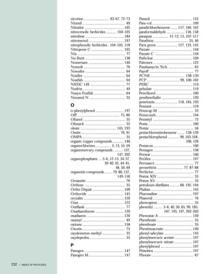 nicotine .......................... 63-67, 72-73          Pansoil ..........................................152
                              Niomil ........................................... 49     Para-col ......................................... 109
                              Nitrador ........................................ 105     paradichlorobenzene ....... 157, 160, 162
                              nitrocresolic herbicides .......... 104-105               paraformaldehyde .................. 156, 158
                              nitrolime .......................................184      paraquat ................ 11-12, 15, 107-117
                              nitromersol ....................................197       Parathion ................................... 35, 46
                              nitrophenolic herbicides . 104-105, 118                   Paris green ..................... 127, 133, 145
                              Nitropone C .................................105          Parzate ..........................................144
                              Nix ................................................ 77   Parzate C ...................................... 144
                              No Bunt .......................................138        Pathclear .......................................109
                              Nomersam ....................................140          Pattonex ........................................ 122
                              Nomolt .......................................... 76      Paushamycin, Tech. ......................... 65
                              Novodor ........................................ 64       Payoff ............................................. 77
                              Noxfire .......................................... 64     PCNB ................................... 138-139
                              Noxfish .......................................... 64     PCP ................................. 99, 100-102
                              NRDC 149 ................................... 77           PEBC ........................................... 119
                              Nudrin ........................................... 49     pebulate ........................................ 119
                              Nusyn-Foxfish ................................ 64         Penchlorol ..................................... 100
                              Nuvanol-N .................................... 35         pendimethalin ...............................120
                                                                                        penetrants ....................... 118, 184, 193
                              O                                                         Pennant ......................................... 119
                              o-phenylphenol ............................. 197          Penncap-M .................................... 35
                              Off! ........................................... 75, 80   Penncozeb ..................................... 144
                              Oftanol .......................................... 35     Pennstyl ......................................... 75
                              Ofunack ......................................... 35      Penta .............................................100
                              oleate .................................... 145, 193      Pentac ............................................ 56
                              Omite ....................................... 76, 91      pentachloronitrobenzene ....... 138-139
                              OMPA ........................................... 35       pentachlorophenol ............ 99, 103-104,
                              organic copper compounds ............ 146                                                             106, 139
                              organochlorines ................ 5, 13, 55-59             Pentacon .......................................100
                              organomercury compounds .......... 137,                   Pentagen .......................................138
                                                                           147, 202     Penwar ..........................................100
                              organophosphates .... 5-6, 12-13, 34-37,                  Peridex ..........................................197
                                                              39-40, 42, 44-45,         Permasect ....................................... 77
                                                                         48, 50, 69     permethrin ........................... 77, 87-88
                              organotin compounds ........ 79, 80, 137,                 Perthrine ........................................ 77
                                                                           149-150      Pestox XIV ..................................... 35
                              Ornamite ....................................... 76       Pestox XV ...................................... 35
                              Orthene ......................................... 35      petroleum distillates .......... 68, 192, 194
                              Ortho Diquat ................................ 109         Phaltan ..........................................145
                              Orthocide ..................................... 145       Pharmadine ................................... 197
                              oryzalin ......................................... 120    Pharorid ......................................... 76
                              Oust .............................................. 122   phencapton .................................... 35
                              Outflank ........................................ 77      phenol(s) ......... 5-6, 40, 50, 65, 99, 185,
                              Oxadiazolinone ............................. 120                                187, 195, 197, 202-203
                              oxadiazon ...................................... 120      Phenostat-A .................................. 149
                              oxamyl ........................................... 49     Phenthoate ..................................... 35
                              oxirane ..........................................158     phenthoate ..................................... 35
                              Oxotin ........................................... 75     Phentinoacetate ............................. 149
                              oxydemeton-methyl ....................... 35              phenyl salicylate ............................145
                              oxydeprofos .................................... 35       phenylmercuric acetate .................. 197
                                                                                        phenylmercuric nitrate .................. 197
                              P                                                         phenylphenol ................................ 197
                              Panogen ........................................ 147      Phisohex .......................................197
                              Panogen M....................................147          Phorate .......................................... 87

232   • INDEX OF PESTICIDES
 