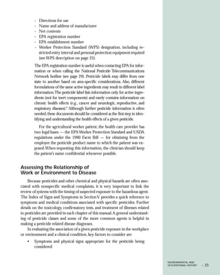 -   Directions for use
        -   Name and address of manufacturer
        -   Net contents
        -   EPA registration number
        -   EPA establishment number
        -   Worker Protection Standard (WPS) designation, including re-
            stricted entry interval and personal protection equipment required
            (see WPS description on page 25).
        The EPA registration number is useful when contacting EPA for infor-
        mation or when calling the National Pesticide Telecommunications
        Network hotline (see page 29). Pesticide labels may differ from one
        state to another based on area-specific considerations. Also, different
        formulations of the same active ingredients may result in different label
        information.The pesticide label lists information only for active ingre-
        dients (not for inert components) and rarely contains information on
        chronic health effects (e.g., cancer and neurologic, reproductive, and
        respiratory diseases).6 Although further pesticide information is often
        needed, these documents should be considered as the first step in iden-
        tifying and understanding the health effects of a given pesticide.
           For the agricultural worker patient, the health care provider has
        two legal bases — the EPA Worker Protection Standard and USDA
        regulations under the 1990 Farm Bill — for obtaining from the
        employer the pesticide product name to which the patient was ex-
        posed. When requesting this information, the clinician should keep
        the patient’s name confidential whenever possible.


Assessing the Relationship of
Work or Environment to Disease
     Because pesticides and other chemical and physical hazards are often asso-
ciated with nonspecific medical complaints, it is very important to link the
review of systems with the timing of suspected exposure to the hazardous agent.
The Index of Signs and Symptoms in Section V provides a quick reference to
symptoms and medical conditions associated with specific pesticides. Further
details on the toxicology, confirmatory tests, and treatment of illnesses related
to pesticides are provided in each chapter of this manual. A general understand-
ing of pesticide classes and some of the more common agents is helpful in
making a pesticide related disease diagnoses.
     In evaluating the association of a given pesticide exposure in the workplace
or environment and a clinical condition, key factors to consider are:
    •   Symptoms and physical signs appropriate for the pesticide being
        considered


                                                                                    ENVIRONMENTAL AND
                                                                                    OCCUPATIONAL HISTORY   •   23
 