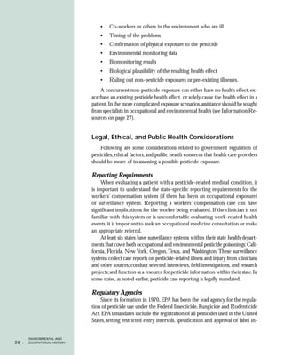 •    Co-workers or others in the environment who are ill
                                    •    Timing of the problems
                                    •    Confirmation of physical exposure to the pesticide
                                    •    Environmental monitoring data
                                    •    Biomonitoring results
                                    •    Biological plausibility of the resulting health effect
                                    •    Ruling out non-pesticide exposures or pre-existing illnesses.
                                    A concurrent non-pesticide exposure can either have no health effect, ex-
                                acerbate an existing pesticide health effect, or solely cause the health effect in a
                                patient. In the more complicated exposure scenarios, assistance should be sought
                                from specialists in occupational and environmental health (see Information Re-
                                sources on page 27).


                                Legal, Ethical, and Public Health Considerations
                                    Following are some considerations related to government regulation of
                                pesticides, ethical factors, and public health concerns that health care providers
                                should be aware of in assessing a possible pesticide exposure.

                                Reporting Requirements
                                     When evaluating a patient with a pesticide-related medical condition, it
                                is important to understand the state-specific reporting requirements for the
                                workers’ compensation system (if there has been an occupational exposure)
                                or surveillance system. Reporting a workers’ compensation case can have
                                significant implications for the worker being evaluated. If the clinician is not
                                familiar with this system or is uncomfortable evaluating work-related health
                                events, it is important to seek an occupational medicine consultation or make
                                an appropriate referral.
                                     At least six states have surveillance systems within their state health depart-
                                ments that cover both occupational and environmental pesticide poisonings: Cali-
                                fornia, Florida, New York, Oregon, Texas, and Washington. These surveillance
                                systems collect case reports on pesticide-related illness and injury from clinicians
                                and other sources; conduct selected interviews, field investigations, and research
                                projects; and function as a resource for pesticide information within their state. In
                                some states, as noted earlier, pesticide case reporting is legally mandated.

                                Regulatory Agencies
                                    Since its formation in 1970, EPA has been the lead agency for the regula-
                                tion of pesticide use under the Federal Insecticide, Fungicide and Rodenticide
                                Act. EPA’s mandates include the registration of all pesticides used in the United
                                States, setting restricted entry intervals, specification and approval of label in-


         ENVIRONMENTAL AND
24   •   OCCUPATIONAL HISTORY
 