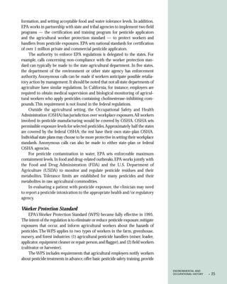 formation, and setting acceptable food and water tolerance levels. In addition,
EPA works in partnership with state and tribal agencies to implement two field
programs — the certification and training program for pesticide applicators
and the agricultural worker protection standard — to protect workers and
handlers from pesticide exposures. EPA sets national standards for certification
of over 1 million private and commercial pesticide applicators.
     The authority to enforce EPA regulations is delegated to the states. For
example, calls concerning non-compliance with the worker protection stan-
dard can typically be made to the state agricultural department. In five states,
the department of the environment or other state agency has enforcement
authority. Anonymous calls can be made if workers anticipate possible retalia-
tory action by management. It should be noted that not all state departments of
agriculture have similar regulations. In California, for instance, employers are
required to obtain medical supervision and biological monitoring of agricul-
tural workers who apply pesticides containing cholinesterase-inhibiting com-
pounds. This requirement is not found in the federal regulations.
     Outside the agricultural setting, the Occupational Safety and Health
Administration (OSHA) has jurisdiction over workplace exposures.All workers
involved in pesticide manufacturing would be covered by OSHA. OSHA sets
permissible exposure levels for selected pesticides. Approximately half the states
are covered by the federal OSHA; the rest have their own state-plan OSHA.
Individual state plans may choose to be more protective in setting their workplace
standards. Anonymous calls can also be made to either state-plan or federal
OSHA agencies.
     For pesticide contamination in water, EPA sets enforceable maximum
containment levels. In food and drug-related outbreaks, EPA works jointly with
the Food and Drug Administration (FDA) and the U.S. Department of
Agriculture (USDA) to monitor and regulate pesticide residues and their
metabolites. Tolerance limits are established for many pesticides and their
metabolites in raw agricultural commodities.
     In evaluating a patient with pesticide exposure, the clinician may need
to report a pesticide intoxication to the appropriate health and/or regulatory
agency.

Worker Protection Standard
     EPA’s Worker Protection Standard (WPS) became fully effective in 1995.
The intent of the regulation is to eliminate or reduce pesticide exposure, mitigate
exposures that occur, and inform agricultural workers about the hazards of
pesticides. The WPS applies to two types of workers in the farm, greenhouse,
nursery, and forest industries: (1) agricultural pesticide handlers (mixer, loader,
applicator, equipment cleaner or repair person, and flagger), and (2) field workers
(cultivator or harvester).
     The WPS includes requirements that agricultural employers notify workers
about pesticide treatments in advance, offer basic pesticide safety training, provide

                                                                                        ENVIRONMENTAL AND
                                                                                        OCCUPATIONAL HISTORY   •   25
 