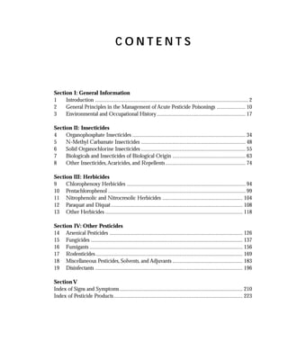 CONTENTS



Section I: General Information
1    Introduction ........................................................................................................... 2
2    General Principles in the Management of Acute Pesticide Poisonings .................... 10
3    Environmental and Occupational History .............................................................. 17

Section II: Insecticides
4    Organophosphate Insecticides ............................................................................... 34
5    N-Methyl Carbamate Insecticides ......................................................................... 48
6    Solid Organochlorine Insecticides ......................................................................... 55
7    Biologicals and Insecticides of Biological Origin ................................................... 63
8    Other Insecticides, Acaricides, and Repellents ........................................................ 74

Section III: Herbicides
9    Chlorophenoxy Herbicides ................................................................................... 94
10 Pentachlorophenol ................................................................................................ 99
11 Nitrophenolic and Nitrocresolic Herbicides ........................................................ 104
12 Paraquat and Diquat ............................................................................................ 108
13 Other Herbicides ................................................................................................ 118

Section IV: Other Pesticides
14 Arsenical Pesticides ............................................................................................. 126
15 Fungicides .......................................................................................................... 137
16 Fumigants ........................................................................................................... 156
17 Rodenticides....................................................................................................... 169
18 Miscellaneous Pesticides, Solvents, and Adjuvants ................................................. 183
19 Disinfectants ....................................................................................................... 196

Section V
Index of Signs and Symptoms ...................................................................................... 210
Index of Pesticide Products .......................................................................................... 223
 
