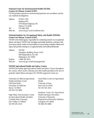 National Center for Environmental Health (NCEH),
Centers for Disease Control (CDC)
NCEH provides expertise in environmental pesticide case surveillance and dis-
ease outbreak investigations.
Address:      NCEH, CDC
              Mailstop F29
              4770 Buford Highway NE
              Atlanta, GA 30341
Tel:          770-488-7030
Web site:     www.cdc.gov/nceh/ncehhome.htm

National Institute for Occupational Safety and Health (NIOSH),
Centers for Disease Control (CDC)
NIOSH is the federal agency responsible for conducting research on occupational
disease and injury. NIOSH may investigate potentially hazardous working condi-
tions upon request, makes recommendations on preventing workplace disease and
injury, and provides training to occupational safety and health professionals.
Address:      NIOSH
              Humphrey Building, Room 715H
              200 Independence Ave SW
              Washington, DC 20201
Hotline:      1-800-356-4674
Web site:     www.cdc.gov/niosh/homepage.html

NIOSH Agricultural Health and Safety Centers
NIOSH has funded eight Agricultural Health and Safety Centers throughout
the country which involve clinicians and other health specialists in the area of
pesticide-related illness and injury. The NIOSH-supported centers are:


University of California Agricultural     Great Plains Center for Agricultural
Health and Safety Center                  Health
Old Davis Road                            University of Iowa
University of California                  Iowa City, IA 52242
Davis, CA 95616                           Tel: 319-335-4415
Tel: 916-752-4050
                                          Southeast Center for Agricultural
High Plains Intermountain Center          Health and Injury Prevention
for Agricultural Health and Safety        University of Kentucky
Colorado State University                 Department of Preventive Medicine
Fort Collins, CO 80523                    Lexington, KY 40536
Tel: 970-491-6152                         Tel: 606-323-6836



                                                                                   ENVIRONMENTAL AND
                                                                                   OCCUPATIONAL HISTORY   •   29
 