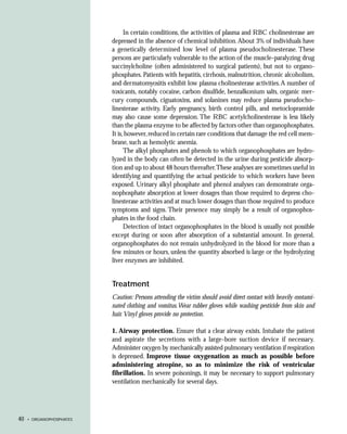 In certain conditions, the activities of plasma and RBC cholinesterase are
                          depressed in the absence of chemical inhibition. About 3% of individuals have
                          a genetically determined low level of plasma pseudocholinesterase. These
                          persons are particularly vulnerable to the action of the muscle-paralyzing drug
                          succinylcholine (often administered to surgical patients), but not to organo-
                          phosphates. Patients with hepatitis, cirrhosis, malnutrition, chronic alcoholism,
                          and dermatomyositis exhibit low plasma cholinesterase activities. A number of
                          toxicants, notably cocaine, carbon disulfide, benzalkonium salts, organic mer-
                          cury compounds, ciguatoxins, and solanines may reduce plasma pseudocho-
                          linesterase activity. Early pregnancy, birth control pills, and metoclopramide
                          may also cause some depression. The RBC acetylcholinesterase is less likely
                          than the plasma enzyme to be affected by factors other than organophosphates.
                          It is, however, reduced in certain rare conditions that damage the red cell mem-
                          brane, such as hemolytic anemia.
                                The alkyl phosphates and phenols to which organophosphates are hydro-
                          lyzed in the body can often be detected in the urine during pesticide absorp-
                          tion and up to about 48 hours thereafter.These analyses are sometimes useful in
                          identifying and quantifying the actual pesticide to which workers have been
                          exposed. Urinary alkyl phosphate and phenol analyses can demonstrate orga-
                          nophosphate absorption at lower dosages than those required to depress cho-
                          linesterase activities and at much lower dosages than those required to produce
                          symptoms and signs. Their presence may simply be a result of organophos-
                          phates in the food chain.
                                Detection of intact organophosphates in the blood is usually not possible
                          except during or soon after absorption of a substantial amount. In general,
                          organophosphates do not remain unhydrolyzed in the blood for more than a
                          few minutes or hours, unless the quantity absorbed is large or the hydrolyzing
                          liver enzymes are inhibited.


                          Treatment
                          Caution: Persons attending the victim should avoid direct contact with heavily contami-
                          nated clothing and vomitus. Wear rubber gloves while washing pesticide from skin and
                          hair. Vinyl gloves provide no protection.

                          1. Airway protection. Ensure that a clear airway exists. Intubate the patient
                          and aspirate the secretions with a large-bore suction device if necessary.
                          Administer oxygen by mechanically assisted pulmonary ventilation if respiration
                          is depressed. Improve tissue oxygenation as much as possible before
                          administering atropine, so as to minimize the risk of ventricular
                          fibrillation. In severe poisonings, it may be necessary to support pulmonary
                          ventilation mechanically for several days.




40   • ORGANOPHOSPHATES
 
