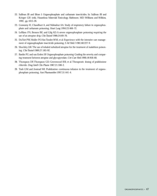 22. Sullivan JB and Blose J. Organophosphate and carbamate insecticides. In: Sullivan JB and
    Krieger GR (eds), Hazardous Materials Toxicology. Baltimore, MD: Williams and Wilkins,
    1992, pp. 1015-26.
23. Goswamy R, Chaudhuri A, and Mahashur AA. Study of respiratory failure in organophos-
    phate and carbamate poisoning. Heart Lung 1994;23:466-72.
24. LeBlanc FN, Benson BE, and Gilg AD. A severe organophosphate poisoning requiring the
    use of an atropine drip. Clin Toxicol 1986;24:69-76.
25. DuToit PW, Muller FO,Van Tonder WM, et al. Experience with the intensive care manage-
    ment of organophosphate insecticide poisoning. S Afr Med J 1981;60:227-9.
26. Shockley LW. The use of inhaled nebulized atropine for the treatment of malathion poison-
    ing. Clin Toxicol 1989;27:183-92.
27. Bardin PG and van Eeden SF. Organophosphate poisoning: Grading the severity and compar-
    ing treatment between atropine and glycopyrrolate. Crit Care Med 1990;18:956-60.
28. Thompson DF, Thompson GD, Greenwood RB, et al. Therapeutic dosing of pralidoxime
    chloride. Drug Intell Clin Pharm 1987;21:590-2.
29. Tush GM and Anstead MI. Pralidoxime continuous infusion in the treatment of organo-
    phosphate poisoning. Ann Pharmacother 1997;31:441-4.




                                                                                                ORGANOPHOSPHATES •   47
 