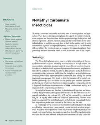 CHAPTER 5




HIGHLIGHTS
                                 N-Methyl Carbamate
• Cause reversible
  carbamylation of AChE          Insecticides
• Muscarinic, nicotinic, CNS
  effects
                                 N-Methyl carbamate insecticides are widely used in homes, gardens, and agri-
Signs and Symptoms:              culture. They share with organophosphates the capacity to inhibit cholinest-
• Malaise, muscle weakness,
                                 erase enzymes and therefore share similar symptomatology during acute and
  dizziness, sweating            chronic exposures. Likewise, exposure can occur by several routes in the same
• Headache, salivation,          individual due to multiple uses, and there is likely to be additive toxicity with
  nausea, vomiting,              simultaneous exposure to organophosphates. However, due to the somewhat
  abdominal pain, diarrhea       different affinity for cholinesterases, as compared to organophosphates, these
• CNS depression, pulmonary      poisonings are often somewhat easier to treat, as discussed later in this chapter.
  edema in serious cases


Treatment:
                                 Toxicology
• Clear airway, improve tissue        The N-methyl carbamate esters cause reversible carbamylation of the ace-
  oxygenation                    tylcholinesterase enzyme, allowing accumulation of acetylcholine, the
• Administer atropine sulfate    neuromediator substance, at parasympathetic neuroeffector junctions (muscar-
  intravenously                  inic effects), at skeletal muscle myoneural junctions and autonomic ganglia (nico-
• Proceed immediately with       tinic effects), and in the brain (CNS effects).The carbamyl-acetylcholinesterase
  decontamination                combination dissociates more readily than the phosphoryl-acetylcholinesterase
  procedures
                                 complex produced by organophosphate compounds. This lability has several
                                 important consequences: (1) it tends to limit the duration of N-methyl car-
                                 bamate poisonings, (2) it accounts for the greater span between symptom-
                                 producing and lethal doses than in most organophosphate compounds, and (3)
                                 it frequently invalidates the measurement of blood cholinesterase activity as a
                                 diagnostic index of poisoning (see below).
                                      N-methyl carbamates are absorbed by inhalation and ingestion and some-
                                 what by skin penetration, although the latter tends to be the less toxic route. For
                                 example, carbofuran has a rat oral LD50 of 5 mg/kg, compared to a rat dermal
                                 LD50 of 120 mg/kg, which makes the oral route approximately 24 times more
                                 toxic when ingested.1 N-methyl carbamates are hydrolyzed enzymatically by the
                                 liver; degradation products are excreted by the kidneys and the liver.
                                      At cholinergic nerve junctions with smooth muscle and gland cells, high
                                 acetylcholine concentration causes muscle contraction and secretion, respec-
                                 tively. At skeletal muscle junctions, excess acetylcholine may be excitatory (cause
                                 muscle twitching), but may also weaken or paralyze the cell by depolarizing the
                                 end-plate. In the brain, elevated acetylcholine concentrations may cause sen-


  48   • N-METHYL CARBAMATES
 