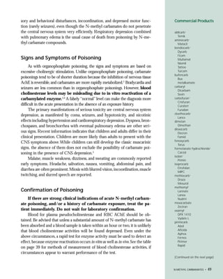 sory and behavioral disturbances, incoordination, and depressed motor func-             Commercial Products
tion (rarely seizures), even though the N-methyl carbamates do not penetrate
the central nervous system very efficiently. Respiratory depression combined            aldicarb+
with pulmonary edema is the usual cause of death from poisoning by N-me-                   Temik
                                                                                        aminocarb+
thyl carbamate compounds.                                                                  Matacil
                                                                                        bendiocarb+
                                                                                           Dycarb
                                                                                           Ficam
Signs and Symptoms of Poisoning                                                            Multamat
                                                                                           Niomil
     As with organophosphate poisoning, the signs and symptoms are based on                Tattoo
excessive cholinergic stimulation. Unlike organophosphate poisoning, carbamate             Turcam
                                                                                        bufencarb
poisonings tend to be of shorter duration because the inhibition of nervous tissue         Bux
AchE is reversible, and carbamates are more rapidly metabolized.2 Bradycardia and          metalkamate
                                                                                        carbaryl
seizures are less common than in organophosphate poisonings. However, blood
                                                                                           Dicarbam
cholinesterase levels may be misleading due to in vitro reactivation of a                  Sevin
carbamylated enzyme.3,4 A falsely “normal” level can make the diagnosis more            carbofuran+
                                                                                           Crisfuran
difficult in the acute presentation in the absence of an exposure history.                 Curaterr
     The primary manifestations of serious toxicity are central nervous system             Furadan
                                                                                        cloethocarb+
depression, as manifested by coma, seizures, and hypotonicity, and nicotinic
                                                                                           Lance
effects including hypertension and cardiorespiratory depression. Dyspnea, bron-         dimetan
chospasm, and bronchorrhea with eventual pulmonary edema are other seri-                   Dimethan
                                                                                        dioxacarb
ous signs. Recent information indicates that children and adults differ in their           Elecron
clinical presentation. Children are more likely than adults to present with the            Famid
                                                                                        fenoxycarb
CNS symptoms above. While children can still develop the classic muscarinic
                                                                                           Torus
signs, the absence of them does not exclude the possibility of carbamate poi-           formetanate hydrochloride+
soning in the presence of CNS depression.5                                                 Carzol
                                                                                        isolan+
     Malaise, muscle weakness, dizziness, and sweating are commonly reported               Primin
early symptoms. Headache, salivation, nausea, vomiting, abdominal pain, and             isoprocarb
                                                                                           Etrofolan
diarrhea are often prominent. Miosis with blurred vision, incoordination, muscle
                                                                                           MIPC
twitching, and slurred speech are reported.                                             methiocarb+
                                                                                           Draza
                                                                                           Mesurol
                                                                                        methomyl+
Confirmation of Poisoning                                                                  Lannate
                                                                                           Lanox
     If there are strong clinical indications of acute N-methyl carbam-                    Nudrin
ate poisoning, and/or a history of carbamate exposure, treat the pa-                    mexacarbate
                                                                                           Zectran
tient immediately. Do not wait for laboratory confirmation.                             oxamyl+
     Blood for plasma pseudocholinesterase and RBC AChE should be ob-                      DPX 1410
                                                                                           Vydate L
tained. Be advised that unless a substantial amount of N-methyl carbamate has           pirimicarb
been absorbed and a blood sample is taken within an hour or two, it is unlikely            Abol
that blood cholinesterase activities will be found depressed. Even under the               Aficida
                                                                                           Aphox
above circumstances, a rapid test for enzyme activity must be used to detect an            Fernos
effect, because enzyme reactivation occurs in vitro as well as in vivo. See the table      Pirimor
                                                                                           Rapid
on page 39 for methods of measurement of blood cholinesterase activities, if
circumstances appear to warrant performance of the test.
                                                                                        (Continued on the next page)


                                                                                        N-METHYL CARBAMATES •   49
 