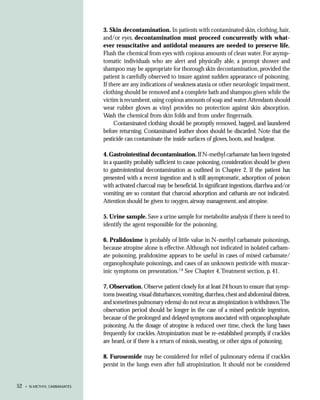 3. Skin decontamination. In patients with contaminated skin, clothing, hair,
                             and/or eyes, decontamination must proceed concurrently with what-
                             ever resuscitative and antidotal measures are needed to preserve life.
                             Flush the chemical from eyes with copious amounts of clean water. For asymp-
                             tomatic individuals who are alert and physically able, a prompt shower and
                             shampoo may be appropriate for thorough skin decontamination, provided the
                             patient is carefully observed to insure against sudden appearance of poisoning.
                             If there are any indications of weakness ataxia or other neurologic impairment,
                             clothing should be removed and a complete bath and shampoo given while the
                             victim is recumbent, using copious amounts of soap and water.Attendants should
                             wear rubber gloves as vinyl provides no protection against skin absorption.
                             Wash the chemical from skin folds and from under fingernails.
                                  Contaminated clothing should be promptly removed, bagged, and laundered
                             before returning. Contaminated leather shoes should be discarded. Note that the
                             pesticide can contaminate the inside surfaces of gloves, boots, and headgear.

                             4. Gastrointestinal decontamination. If N-methyl carbamate has been ingested
                             in a quantity probably sufficient to cause poisoning, consideration should be given
                             to gastrointestinal decontamination as outlined in Chapter 2. If the patient has
                             presented with a recent ingestion and is still asymptomatic, adsorption of poison
                             with activated charcoal may be beneficial. In significant ingestions, diarrhea and/or
                             vomiting are so constant that charcoal adsorption and catharsis are not indicated.
                             Attention should be given to oxygen, airway management, and atropine.

                             5. Urine sample. Save a urine sample for metabolite analysis if there is need to
                             identify the agent responsible for the poisoning.

                             6. Pralidoxime is probably of little value in N-methyl carbamate poisonings,
                             because atropine alone is effective. Although not indicated in isolated carbam-
                             ate poisoning, pralidoxime appears to be useful in cases of mixed carbamate/
                             organophosphate poisonings, and cases of an unknown pesticide with muscar-
                             inic symptoms on presentation.7,8 See Chapter 4, Treatment section, p. 41.

                             7. Observation. Observe patient closely for at least 24 hours to ensure that symp-
                             toms (sweating, visual disturbances, vomiting, diarrhea, chest and abdominal distress,
                             and sometimes pulmonary edema) do not recur as atropinization is withdrawn.The
                             observation period should be longer in the case of a mixed pesticide ingestion,
                             because of the prolonged and delayed symptoms associated with organophosphate
                             poisoning. As the dosage of atropine is reduced over time, check the lung bases
                             frequently for crackles. Atropinization must be re-established promptly, if crackles
                             are heard, or if there is a return of miosis, sweating, or other signs of poisoning.

                             8. Furosemide may be considered for relief of pulmonary edema if crackles
                             persist in the lungs even after full atropinization. It should not be considered


52   • N-METHYL CARBAMATES
 