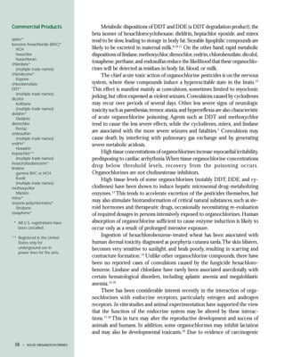 Commercial Products                   Metabolic dispositions of DDT and DDE (a DDT degradation product), the
                                 beta isomer of hexachlorocyclohexane, dieldrin, heptachlor epoxide, and mirex
aldrin*                          tend to be slow, leading to storage in body fat. Storable lipophilic compounds are
benzene hexachloride (BHC)*
   HCH                           likely to be excreted in maternal milk.6,10,11 On the other hand, rapid metabolic
   hexachlor                     dispositions of lindane, methoxychlor, dienochlor, endrin, chlorobenzilate, dicofol,
   hexachloran
chlordane*
                                 toxaphene, perthane, and endosulfan reduce the likelihood that these organochlo-
   (multiple trade names)        rines will be detected as residues in body fat, blood, or milk.
chlordecone*                          The chief acute toxic action of organochlorine pesticides is on the nervous
   Kepone
chlorobenzilate                  system, where these compounds induce a hyperexcitable state in the brain.12
DDT*                             This effect is manifest mainly as convulsions, sometimes limited to myoclonic
   (multiple trade names)
dicofol
                                 jerking, but often expressed as violent seizures. Convulsions caused by cyclodienes
   Kelthane                      may recur over periods of several days. Other less severe signs of neurologic
   (multiple trade names)        toxicity such as paresthesias, tremor, ataxia, and hyperreflexia are also characteristic
dieldrin*
   Dieldrite                     of acute organochlorine poisoning. Agents such as DDT and methoxychlor
dienochlor                       tend to cause the less severe effects, while the cyclodienes, mirex, and lindane
   Pentac
endosulfan
                                 are associated with the more severe seizures and fatalities.7 Convulsions may
   (multiple trade names)        cause death by interfering with pulmonary gas exchange and by generating
endrin*                          severe metabolic acidosis.
   Hexadrin
heptachlor**                          High tissue concentrations of organochlorines increase myocardial irritability,
   (multiple trade names)        predisposing to cardiac arrhythmia.When tissue organochlorine concentrations
hexacholorobenzene*
lindane
                                 drop below threshold levels, recovery from the poisoning occurs.
   gamma BHC or HCH              Organochlorines are not cholinesterase inhibitors.
   Kwell                              High tissue levels of some organochlorines (notably DDT, DDE, and cy-
   (multiple trade names)
methoxychlor                     clodienes) have been shown to induce hepatic microsomal drug-metabolizing
   Marlate                       enzymes.13 This tends to accelerate excretion of the pesticides themselves, but
mirex*
terpene polychlorinates*
                                 may also stimulate biotransformation of critical natural substances, such as ste-
   Strobane                      roid hormones and therapeutic drugs, occasionally necessitating re-evaluation
toxaphene*                       of required dosages in persons intensively exposed to organochlorines. Human
 * All U.S. registrations have   absorption of organochlorine sufficient to cause enzyme induction is likely to
   been cancelled.               occur only as a result of prolonged intensive exposure.
** Registered in the United
                                      Ingestion of hexachlorobenzene-treated wheat has been associated with
   States only for               human dermal toxicity diagnosed as porphyria cutanea tarda.The skin blisters,
   underground use in            becomes very sensitive to sunlight, and heals poorly, resulting in scarring and
   power lines for fire ants.
                                 contracture formation.14 Unlike other organochlorine compounds, there have
                                 been no reported cases of convulsions caused by the fungicide hexachloro-
                                 benzene. Lindane and chlordane have rarely been associated anecdotally with
                                 certain hematological disorders, including aplastic anemia and megaloblastic
                                 anemia.15,16
                                      There has been considerable interest recently in the interaction of orga-
                                 nochlorines with endocrine receptors, particularly estrogen and androgen
                                 receptors. In vitro studies and animal experimentation have supported the view
                                 that the function of the endocrine system may be altered by these interac-
                                 tions.17,18 This in turn may alter the reproductive development and success of
                                 animals and humans. In addition, some organochlorines may inhibit lactation
                                 and may also be developmental toxicants.10 Due to evidence of carcinogenic

 56   • SOLID ORGANOCHLORINES
 
