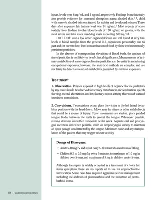 hours, levels were 6 ng/mL and 5 ng/mL respectively. Findings from this study
                               also provide evidence for increased absorption across abraded skin.9 A child
                               with severely abraded skin was treated for scabies and developed seizures.Three
                               days after exposure, his lindane level was 54 ng/mL.1 Most reports of acute
                               toxicity from lindane involve blood levels of 130 ng/mL or greater, with the
                               most severe and fatal cases involving levels exceeding 500 ng/mL.2
                                    DDT, DDE, and a few other organochlorines are still found at very low
                               levels in blood samples from the general U.S. population, presumably due to
                               past and/or current low-level contamination of food by these environmentally
                               persistent pesticides.
                                    In the absence of corresponding elevations of blood levels, the amount of
                               stored pesticides is not likely to be of clinical significance. Measurements of uri-
                               nary metabolites of some organochlorine pesticides can be useful in monitoring
                               occupational exposures; however, the analytical methods are complex, and are
                               not likely to detect amounts of metabolites generated by minimal exposures.


                               Treatment
                               1. Observation. Persons exposed to high levels of organochlorine pesticides
                               by any route should be observed for sensory disturbances, incoordination, speech
                               slurring, mental aberrations, and involuntary motor activity that would warn of
                               imminent convulsions.

                               2. Convulsions. If convulsions occur, place the victim in the left lateral decu-
                               bitus position with the head down. Move away furniture or other solid objects
                               that could be a source of injury. If jaw movements are violent, place padded
                               tongue blades between the teeth to protect the tongue. Whenever possible,
                               remove dentures and other removable dental work. Aspirate oral and pharyn-
                               geal secretion, and when possible, insert an oropharyngeal airway to maintain
                               an open passage unobstructed by the tongue. Minimize noise and any manipu-
                               lation of the patient that may trigger seizure activity.


                                   Dosage of Diazepam:
                                    • Adults: 5-10 mg IV and repeat every 5-10 minutes to maximum of 30 mg.
                                    • Children: 0.2 to 0.5 mg/kg every 5 minutes to maximum of 10 mg in
                                      children over 5 years, and maximum of 5 mg in children under 5 years.

                                   Although lorazepam is widely accepted as a treatment of choice for
                                   status epilepticus, there are no reports of its use for organochlorine
                                   intoxication. Some cases have required aggressive seizure management
                                   including the addition of phenobarbital and the induction of pento-
                                   barbital coma.


58   • SOLID ORGANOCHLORINES
 