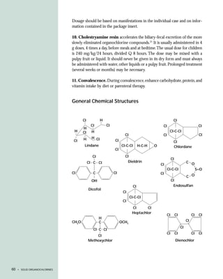 Dosage should be based on manifestations in the individual case and on infor-
                               mation contained in the package insert.

                               10. Cholestryamine resin accelerates the biliary-fecal excretion of the more
                               slowly eliminated organochlorine compounds.21 It is usually administered in 4
                               g doses, 4 times a day, before meals and at bedtime. The usual dose for children
                               is 240 mg/kg/24 hours, divided Q 8 hours. The dose may be mixed with a
                               pulpy fruit or liquid. It should never be given in its dry form and must always
                               be administered with water, other liquids or a pulpy fruit. Prolonged treatment
                               (several weeks or months) may be necessary.

                               11. Convalescence. During convalescence, enhance carbohydrate, protein, and
                               vitamin intake by diet or parenteral therapy.


                               General Chemical Structures


                                      CI            H                                                    CI
                                            CI          CI                                    CI                                  CI
                                      H
                                H     CI     H                                                      CI-C-CI
                                                                    CI                        CI                                  CI
                                      H      H CI
                                CI                           CI                                          CI
                                       Lindane                    CI-C-CI        H-C-H   O               Chlordane
                                                             CI
                                             CI                     CI
                                                                                                        CI
                                           CI C CI                   Dieldrin                                          C O
                                                                                             CI
                                                                                                   CI-C-CI                       S=O
                               CI            C               CI                              CI
                                                                                                                       C O
                                             OH                                                         CI
                                                                            CI                           Endosulfan
                                           Dicofol
                                                                   CI
                                                                         CI-C-CI
                                                                   CI
                                                                          CI      CI
                                                                          Heptachlor
                                                                                                   CI        CI             CI    CI
                                                  H
                               CH3O               C               OCH3                                                 CI
                                                                                                                  CI
                                              CI C CI
                                                                                                   CI        CI             CI    CI
                                               CI
                                           Methoxychlor                                                      Dienochlor




60   • SOLID ORGANOCHLORINES
 