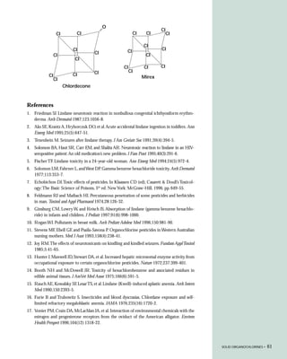 O
                                                                             CI
                  CI        CI                                CI    CI            CI

                                                                   CI
                           CI                            CI                  CI
                                      CI                            CI
                 CI
                            CI
                                                       CI          CI       CI
                                      CI                    CI
            CI             CI                                      Mirex
                 CI
                       Chlordecone



References
1. Friedman SJ. Lindane neurotoxic reaction in nonbullous congenital ichthyosiform erythro-
   derma. Arch Dermatol 1987;123:1056-8.
2. Aks SE, Krantz A, Hryhorczuk DO, et al. Acute accidental lindane ingestion in toddlers. Ann
   Emerg Med 1995;25(5):647-51.
3. Tenenbein M. Seizures after lindane therapy. J Am Geriatr Soc 1991;39(4):394-5.
4. Solomon BA, Haut SR, Carr EM, and Shalita AR. Neurotoxic reaction to lindane in an HIV-
   seropositive patient: An old medication’s new problem. J Fam Pract 1995;40(3):291-6.
5. Fischer TF. Lindane toxicity in a 24-year-old woman. Ann Emerg Med 1994;24(5):972-4.
6. Solomon LM, Fahrner L, and West DP. Gamma benzene hexachloride toxicity. Arch Dermatol
   1977;113:353-7.
7. Echobichon DJ.Toxic effects of pesticides. In Klaassen CD (ed), Casarett & Doull’s Toxicol-
   ogy: The Basic Science of Poisons, 5th ed. New York: McGraw-Hill, 1996, pp. 649-55.
8. Feldmann RJ and Maibach HI. Percutaneous penetration of some pesticides and herbicides
   in man. Toxicol and Appl Pharmacol 1974;28:126-32.
9. Ginsburg CM, Lowry W, and Reisch JS. Absorption of lindane (gamma benzene hexachlo-
   ride) in infants and children. J Pediatr 1997;91(6):998-1000.
10. Rogan WJ. Pollutants in breast milk. Arch Pediatr Adolesc Med 1996;150:981-90.
11. Stevens MF, Ebell GF, and Psaila-Savona P. Organochlorine pesticides in Western Australian
    nursing mothers. Med J Aust 1993;158(4):238-41.
12. Joy RM.The effects of neurotoxicants on kindling and kindled seizures. Fundam Appl Toxicol
    1985;5:41-65.
13. Hunter J, Maxwell JD, Stewart DA, et al. Increased hepatic microsomal enzyme activity from
    occupational exposure to certain organochlorine pesticides. Nature 1972;237:399-401.
14. Booth NH and McDowell JR. Toxicity of hexachlorobenzene and associated residues in
    edible animal tissues. J AmVet Med Assoc 1975;166(6):591-5.
15. Rauch AE, Kowalsky SF, Lesar TS, et al. Lindane (Kwell)-induced aplastic anemia. Arch Intern
    Med 1990;150:2393-5.
16. Furie B and Trubowitz S. Insecticides and blood dyscrasias. Chlordane exposure and self-
    limited refractory megaloblastic anemia. JAMA 1976;235(16):1720-2.
17. Vonier PM, Crain DA, McLachlan JA, et al. Interaction of environmental chemicals with the
    estrogen and progesterone receptors from the oviduct of the American alligator. Environ
    Health Perspect 1996;104(12):1318-22.




                                                                                                   SOLID ORGANOCHLORINES •   61
 