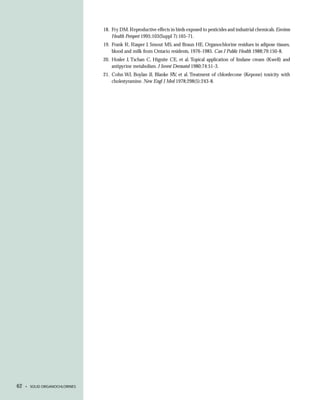 18. Fry DM. Reproductive effects in birds exposed to pesticides and industrial chemicals. Environ
                                   Health Perspect 1995;103(Suppl 7):165-71.
                               19. Frank R, Rasper J, Smout MS, and Braun HE. Organochlorine residues in adipose tissues,
                                   blood and milk from Ontario residents, 1976-1985. Can J Public Health 1988;79:150-8.
                               20. Hosler J, Tschan C, Hignite CE, et al. Topical application of lindane cream (Kwell) and
                                   antipyrine metabolism. J Invest Dermatol 1980;74:51-3.
                               21. Cohn WJ, Boylan JJ, Blanke RV, et al. Treatment of chlordecone (Kepone) toxicity with
                                   cholestyramine. New Engl J Med 1978;298(5):243-8.




62   • SOLID ORGANOCHLORINES
 