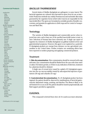 Commercial Products            BACILLUS THURINGIENSIS
azadirachtin                        Several strains of Bacillus thuringiensis are pathogenic to some insects. The
  Align                        bacterial organisms are cultured, then harvested in spore form for use as insec-
  Azatin
  Bollwhip                     ticide. Production methods vary widely. Proteinaceous and nucleotide-like toxins
  Neemazad                     generated by the vegetative forms (which infect insects) are responsible for the
  Neemazal
                               insecticidal effect.The spores are formulated as wettable powders, flowable con-
  Neemix
  Turplex                      centrates, and granules for application to field crops and for control of mosqui-
Bacillus thuringiensis         toes and black flies.
 Variety aizawai:
  Agree
  Design
  Mattch                       Toxicology
  XenTari
 Variety israelensis:               The varieties of Bacillus thuringiensis used commercially survive when in-
  Aquabac
  Bactimos                     jected into mice, and at least one of the purified insecticidal toxins is toxic to
  Gnatrol                      mice. Infections of humans have been extremely rare. A single case report of
  Skeetal
  Teknar
                               ingestion by volunteers of Bacillus thuringiensis var. galleriae resulted in fever and
  Vectobac                     gastrointestinal symptoms. However, this agent is not registered as a pesticide.
  Vectocide                    B. thuringiensis products are exempt from tolerance on raw agricultural com-
 Variety kurstaki:
  Bactospeine                  modities in the United States. Neither irritative nor sensitizing effects have
  Bactur                       been reported in workers preparing and applying commercial products.
  Dipel
  Futura
  Sok-Bt
  Thuricide                    Treatment
  Tribactur
 Variety morrisoni             1. Skin decontamination. Skin contamination should be removed with soap
 Variety tenebrionis:
  Novodor                      and water. Eye contamination should be flushed from the eyes with clean water
eugenol                        or saline. If irritation persists, or if there is any indication of infection, treatment
gibberellic acid (GA3)
                               by a physician should be obtained.
  Activol
  Berelex                           A single case of corneal ulcer caused by a splash of B. thuringiensis suspen-
  Cekugib                      sion into the eye was successfully treated by subconjunctival injection of gen-
  Gibberellin
  Gibrel                       tamicin (20 mg) and cefazolin (25 mg).1
  Grocel
  Pro-Gibb
                               2. Gastrointestinal decontamination. If a B. thuringiensis product has been
  Pro-Gibb Plus
  Regulex                      ingested, the patient should be observed for manifestations of bacterial gastro-
nicotine                       enteritis: abdominal cramps, vomiting, and diarrhea. The illness is likely to be
  Black Leaf 40
  Nico Soap                    self-limited if it occurs at all.The patient should be treated symptomatically and
pyrethrins                     fluid support provided as appropriate.
rotenone
  Chem-Fish
  Noxfire
  Noxfish                      EUGENOL
  Nusyn-Foxfish
  Prenfish                         This compound is derived from clove oil. It is used as an insect attractant.

(Continued on the next page)




   64   • BIOLOGICALS
 